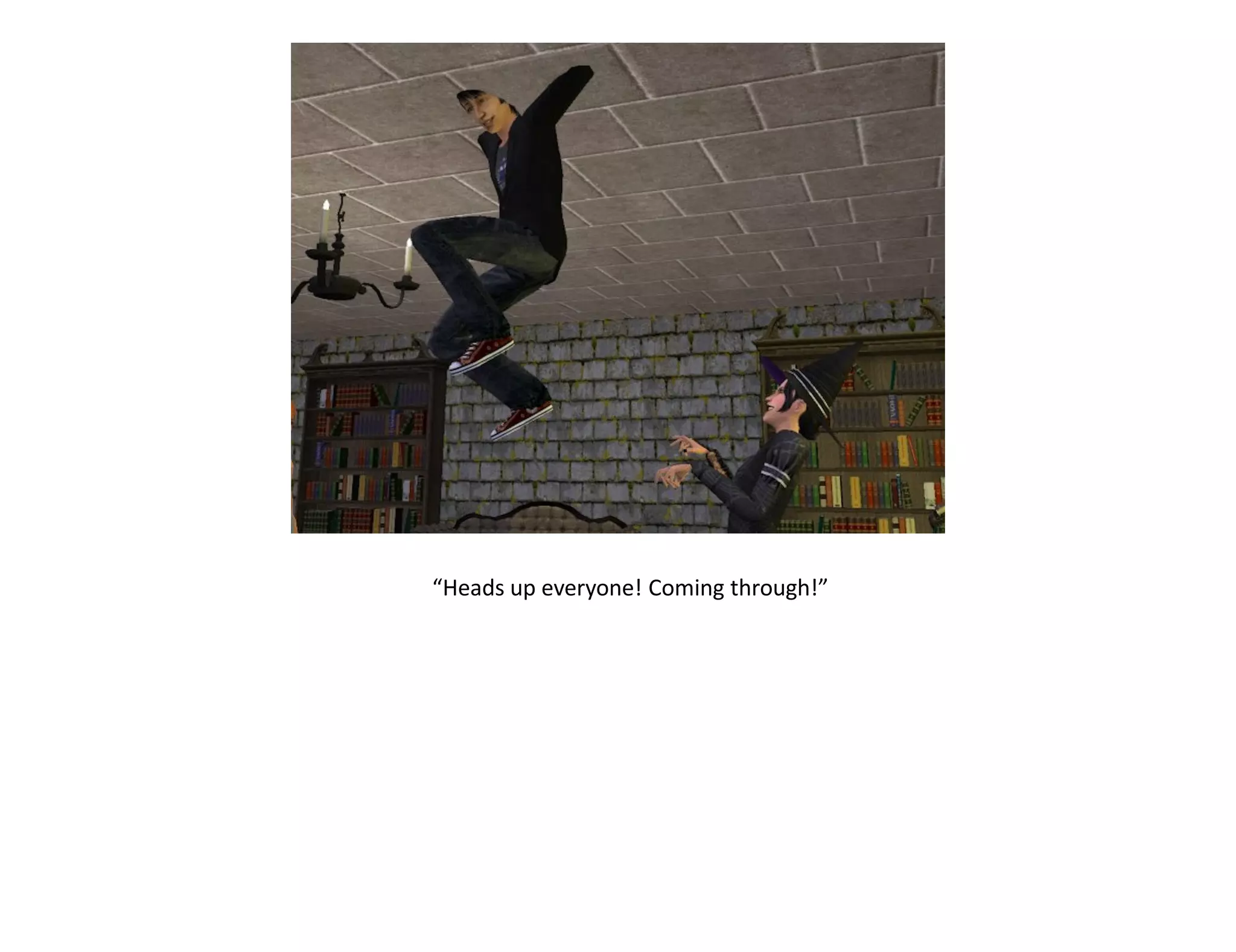 “Heads up everyone! Coming through!”
 