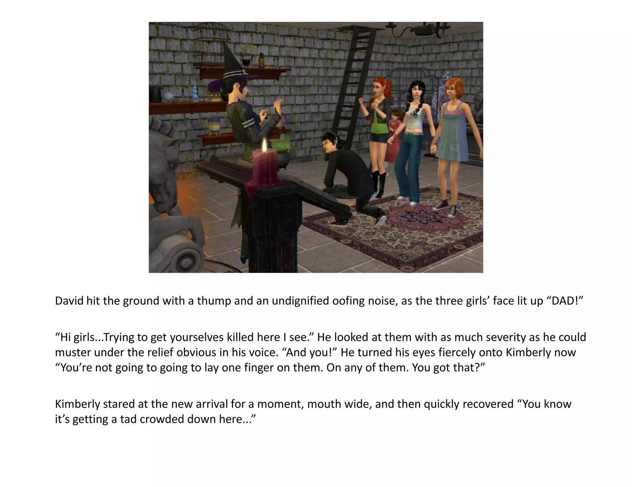 David hit the ground with a thump and an undignified oofing noise, as the three girls’ face lit up “DAD!”

“Hi girls...Trying to get yourselves killed here I see.” He looked at them with as much severity as he could
muster under the relief obvious in his voice. “And you!” He turned his eyes fiercely onto Kimberly now
“You’re not going to going to lay one finger on them. On any of them. You got that?”

Kimberly stared at the new arrival for a moment, mouth wide, and then quickly recovered “You know
it’s getting a tad crowded down here...”
 