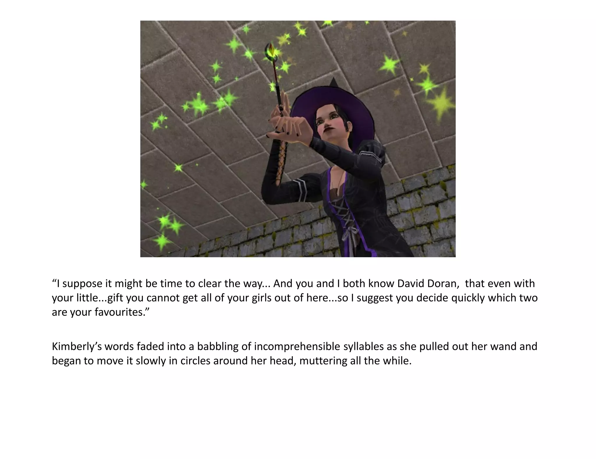 “I suppose it might be time to clear the way... And you and I both know David Doran, that even with
your little...gift you cannot get all of your girls out of here...so I suggest you decide quickly which two
are your favourites.”

Kimberly’s words faded into a babbling of incomprehensible syllables as she pulled out her wand and
began to move it slowly in circles around her head, muttering all the while.
 