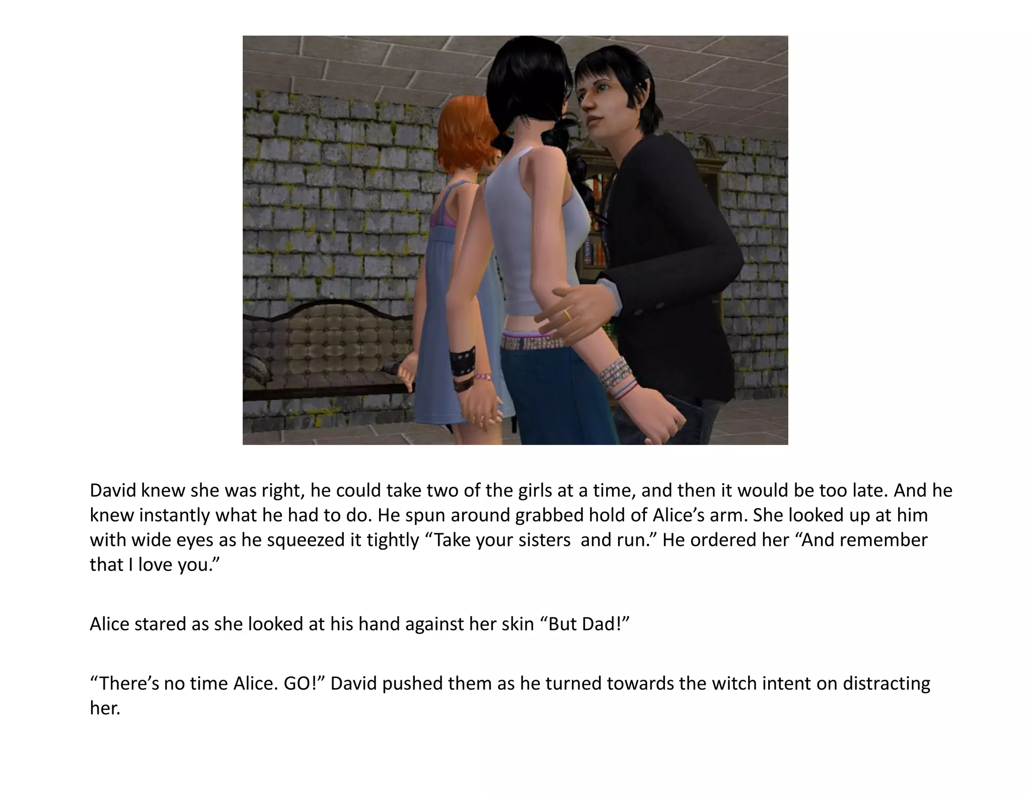 David knew she was right, he could take two of the girls at a time, and then it would be too late. And he
knew instantly what he had to do. He spun around grabbed hold of Alice’s arm. She looked up at him
with wide eyes as he squeezed it tightly “Take your sisters and run.” He ordered her “And remember
that I love you.”

Alice stared as she looked at his hand against her skin “But Dad!”

“There’s no time Alice. GO!” David pushed them as he turned towards the witch intent on distracting
her.
 