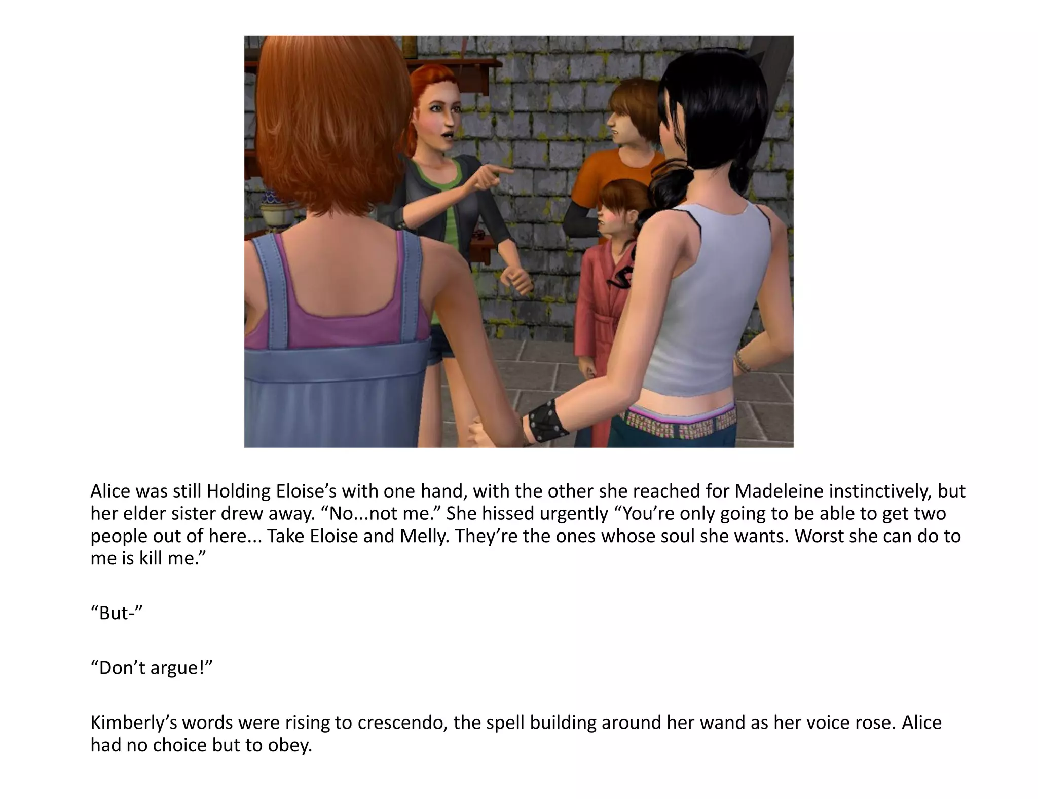 Alice was still Holding Eloise’s with one hand, with the other she reached for Madeleine instinctively, but
her elder sister drew away. “No...not me.” She hissed urgently “You’re only going to be able to get two
people out of here... Take Eloise and Melly. They’re the ones whose soul she wants. Worst she can do to
me is kill me.”

“But-”

“Don’t argue!”

Kimberly’s words were rising to crescendo, the spell building around her wand as her voice rose. Alice
had no choice but to obey.
 