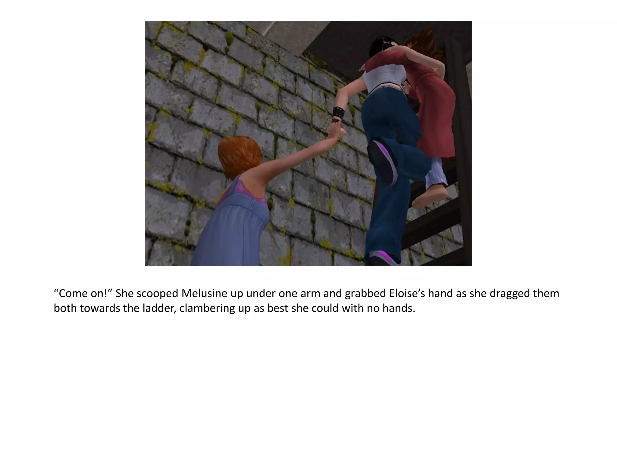 “Come on!” She scooped Melusine up under one arm and grabbed Eloise’s hand as she dragged them
both towards the ladder, clambering up as best she could with no hands.
 