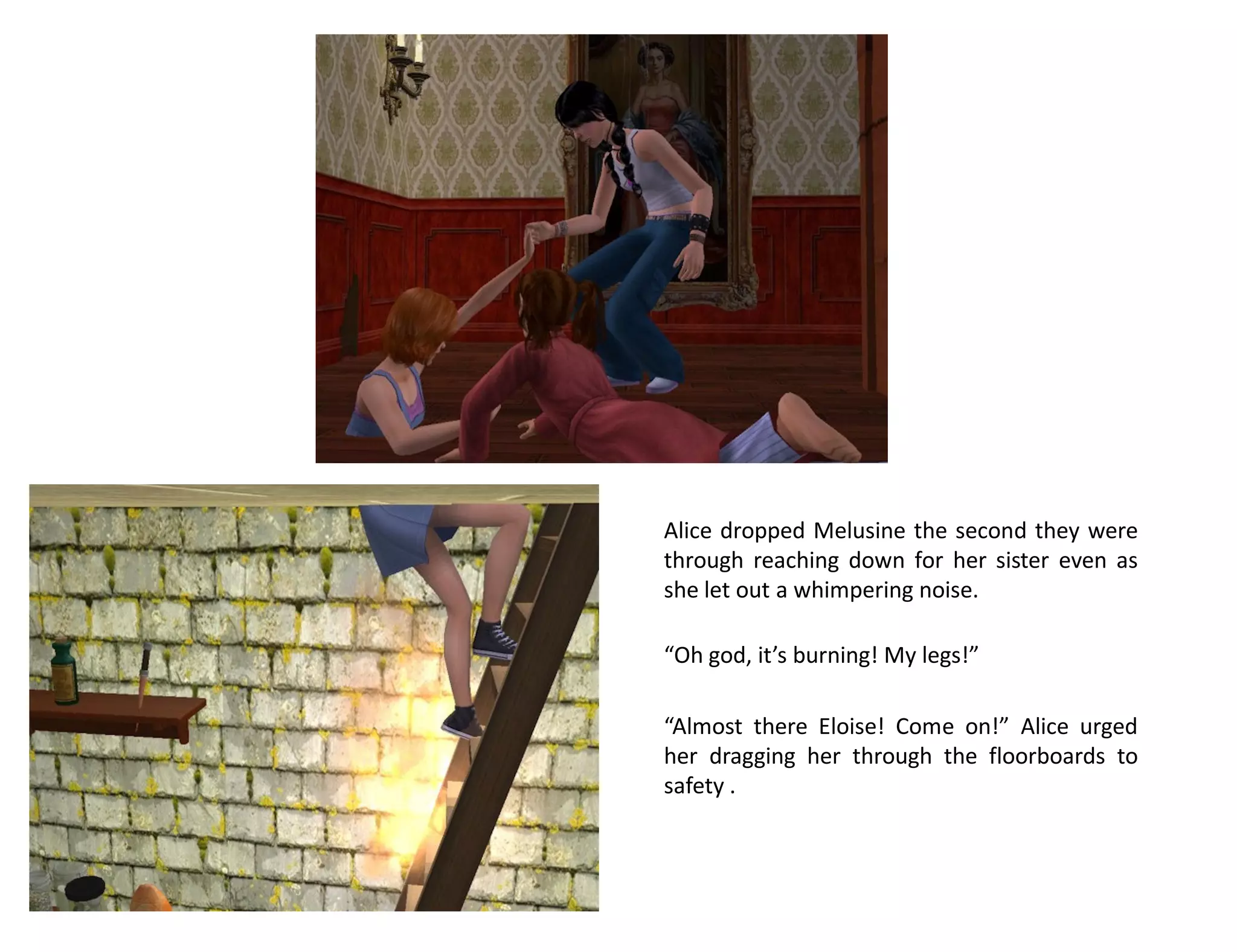 Alice dropped Melusine the second they were
through reaching down for her sister even as
she let out a whimpering noise.

“Oh god, it’s burning! My legs!”

“Almost there Eloise! Come on!” Alice urged
her dragging her through the floorboards to
safety .
 