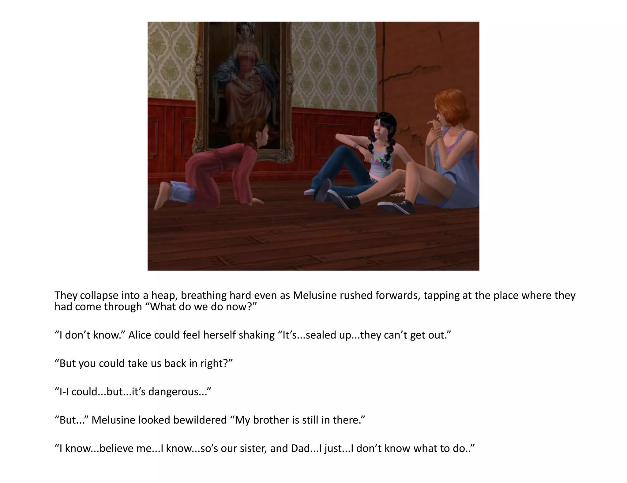 They collapse into a heap, breathing hard even as Melusine rushed forwards, tapping at the place where they
had come through “What do we do now?”

“I don’t know.” Alice could feel herself shaking “It’s...sealed up...they can’t get out.”

“But you could take us back in right?”

“I-I could...but...it’s dangerous...”

“But...” Melusine looked bewildered “My brother is still in there.”

“I know...believe me...I know...so’s our sister, and Dad...I just...I don’t know what to do..”
 