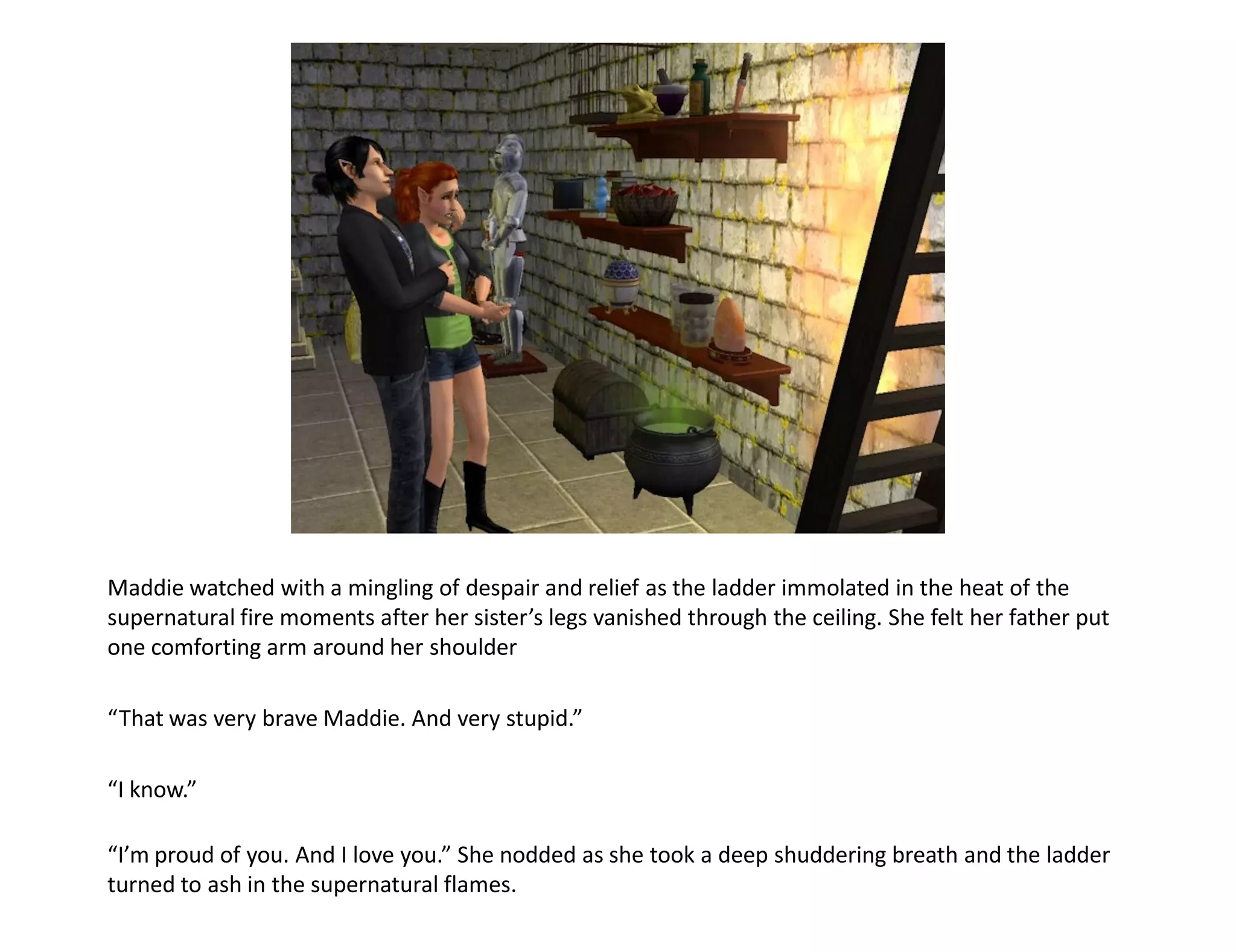 Maddie watched with a mingling of despair and relief as the ladder immolated in the heat of the
supernatural fire moments after her sister’s legs vanished through the ceiling. She felt her father put
one comforting arm around her shoulder

“That was very brave Maddie. And very stupid.”

“I know.”

“I’m proud of you. And I love you.” She nodded as she took a deep shuddering breath and the ladder
turned to ash in the supernatural flames.
 