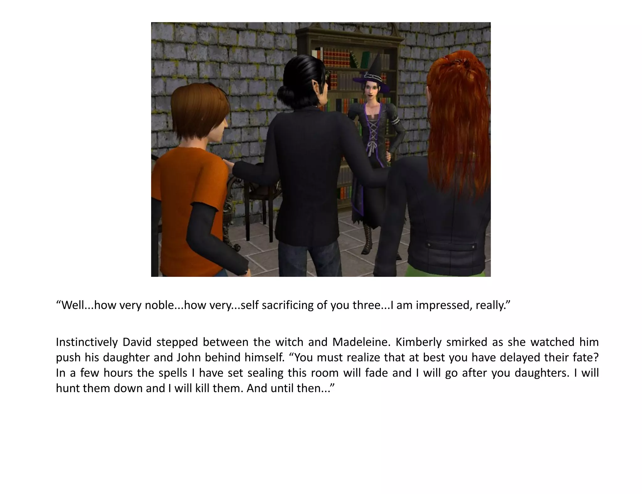 “Well...how very noble...how very...self sacrificing of you three...I am impressed, really.”

Instinctively David stepped between the witch and Madeleine. Kimberly smirked as she watched him
push his daughter and John behind himself. “You must realize that at best you have delayed their fate?
In a few hours the spells I have set sealing this room will fade and I will go after you daughters. I will
hunt them down and I will kill them. And until then...”
 