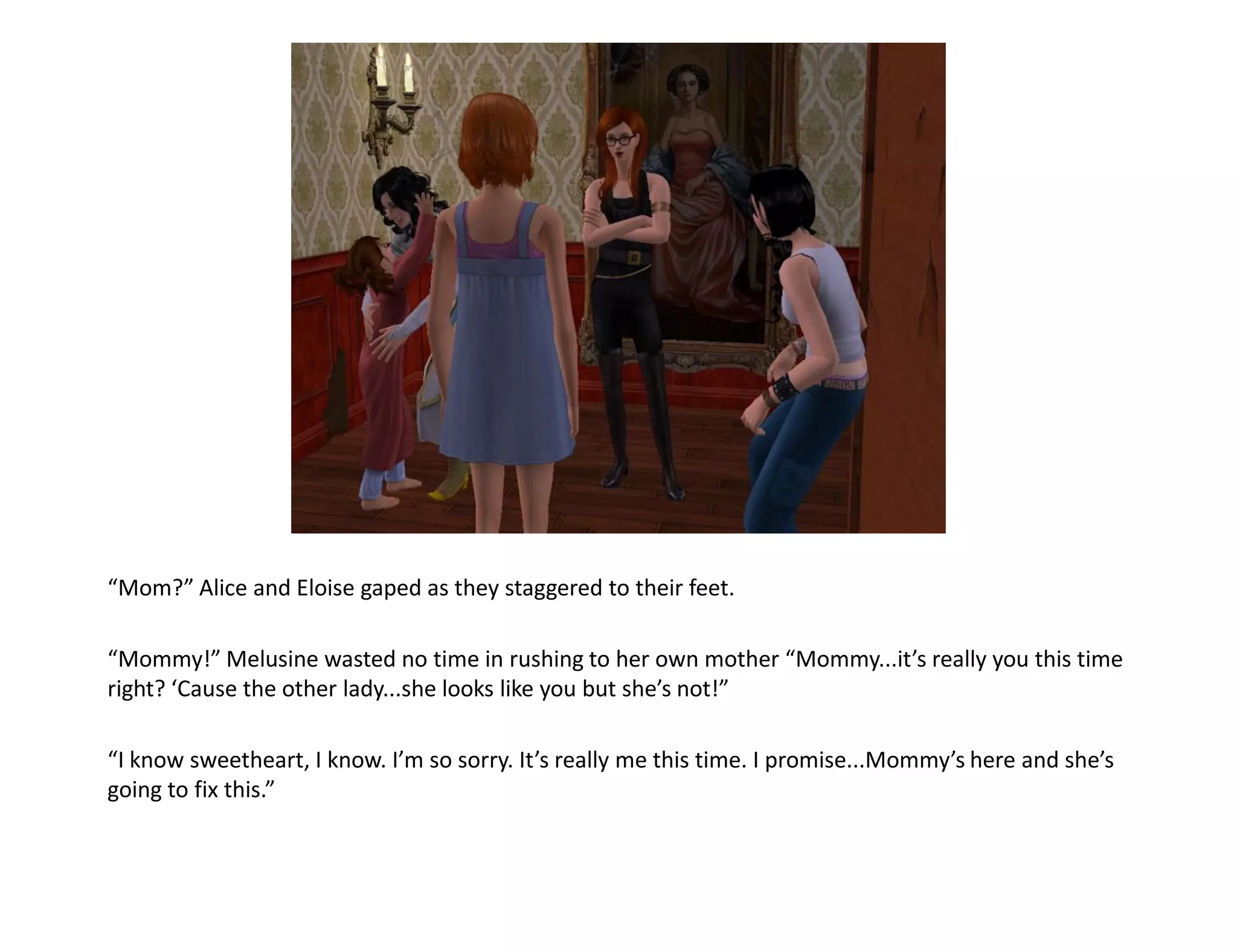 “Mom?” Alice and Eloise gaped as they staggered to their feet.

“Mommy!” Melusine wasted no time in rushing to her own mother “Mommy...it’s really you this time
right? ‘Cause the other lady...she looks like you but she’s not!”

“I know sweetheart, I know. I’m so sorry. It’s really me this time. I promise...Mommy’s here and she’s
going to fix this.”
 