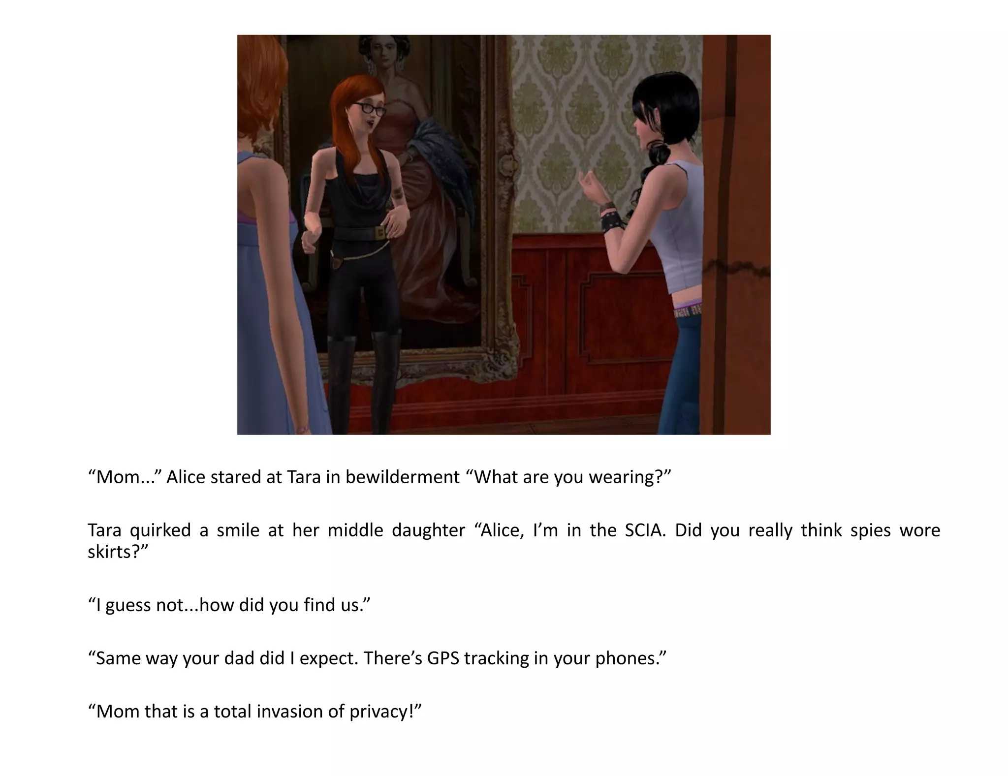 “Mom...” Alice stared at Tara in bewilderment “What are you wearing?”

Tara quirked a smile at her middle daughter “Alice, I’m in the SCIA. Did you really think spies wore
skirts?”

“I guess not...how did you find us.”

“Same way your dad did I expect. There’s GPS tracking in your phones.”

“Mom that is a total invasion of privacy!”
 