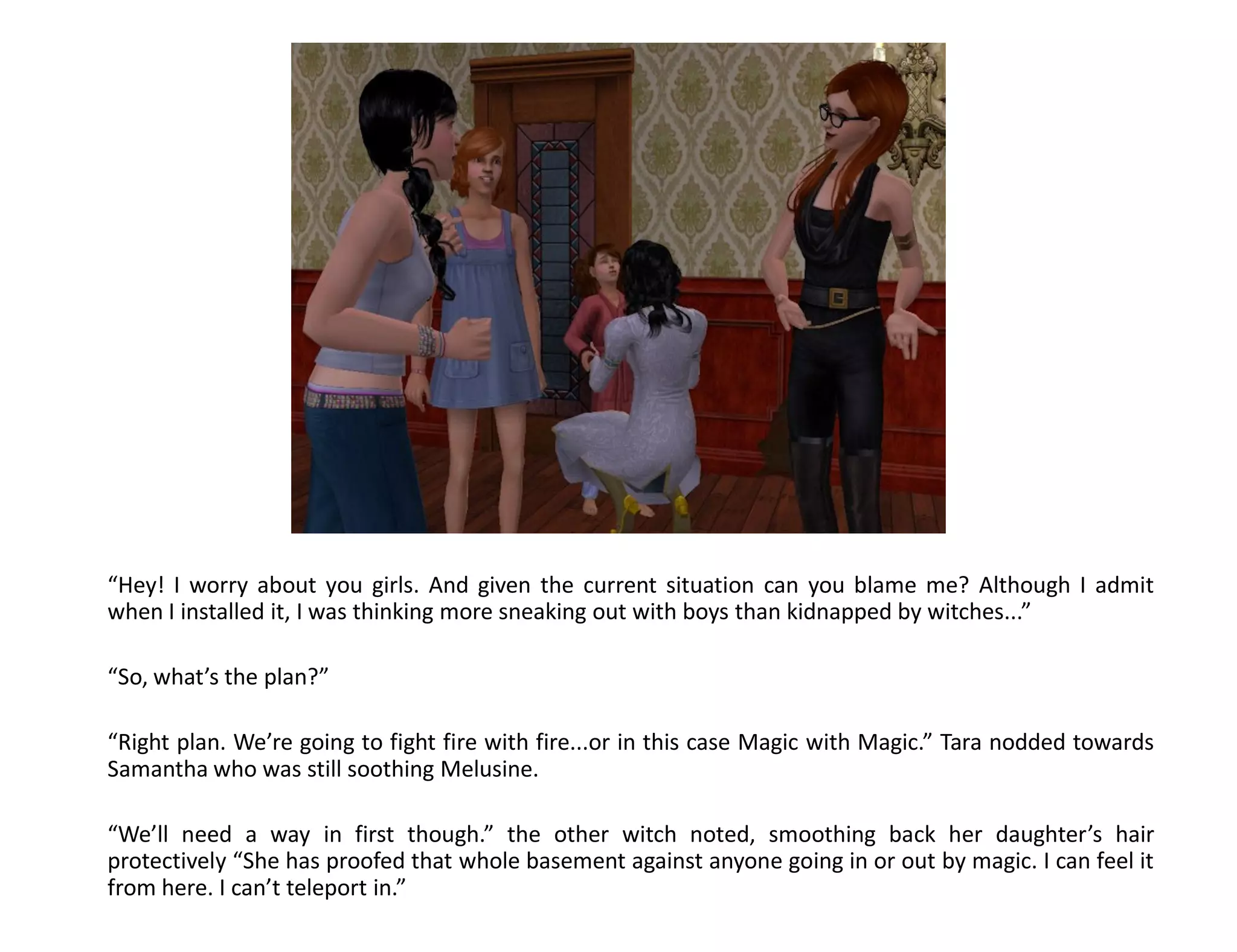 “Hey! I worry about you girls. And given the current situation can you blame me? Although I admit
when I installed it, I was thinking more sneaking out with boys than kidnapped by witches...”

“So, what’s the plan?”

“Right plan. We’re going to fight fire with fire...or in this case Magic with Magic.” Tara nodded towards
Samantha who was still soothing Melusine.

“We’ll need a way in first though.” the other witch noted, smoothing back her daughter’s hair
protectively “She has proofed that whole basement against anyone going in or out by magic. I can feel it
from here. I can’t teleport in.”
 