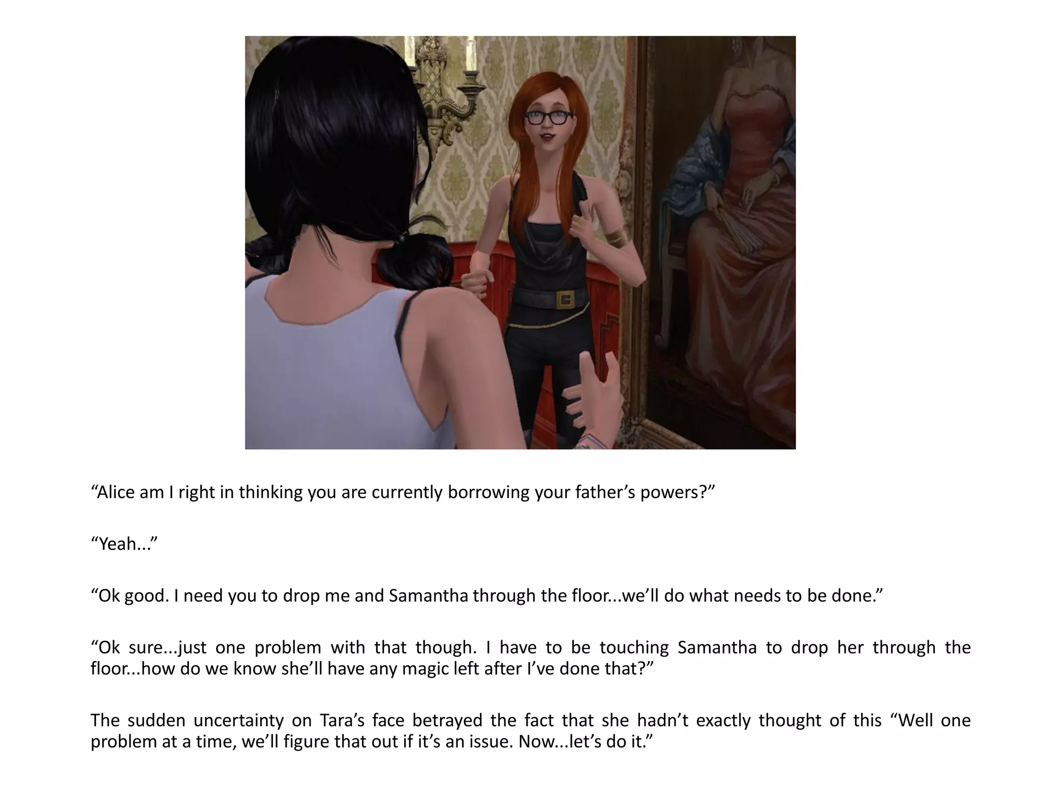 “Alice am I right in thinking you are currently borrowing your father’s powers?”

“Yeah...”

“Ok good. I need you to drop me and Samantha through the floor...we’ll do what needs to be done.”

“Ok sure...just one problem with that though. I have to be touching Samantha to drop her through the
floor...how do we know she’ll have any magic left after I’ve done that?”

The sudden uncertainty on Tara’s face betrayed the fact that she hadn’t exactly thought of this “Well one
problem at a time, we’ll figure that out if it’s an issue. Now...let’s do it.”
 