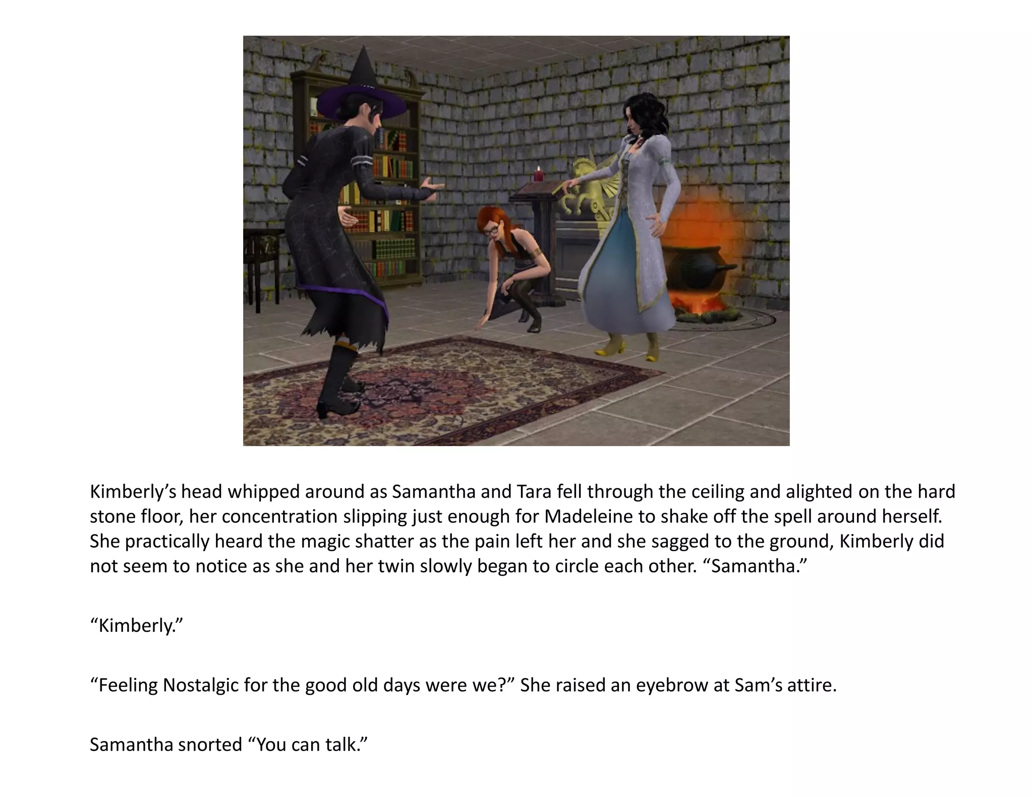 Kimberly’s head whipped around as Samantha and Tara fell through the ceiling and alighted on the hard
stone floor, her concentration slipping just enough for Madeleine to shake off the spell around herself.
She practically heard the magic shatter as the pain left her and she sagged to the ground, Kimberly did
not seem to notice as she and her twin slowly began to circle each other. “Samantha.”

“Kimberly.”

“Feeling Nostalgic for the good old days were we?” She raised an eyebrow at Sam’s attire.

Samantha snorted “You can talk.”
 