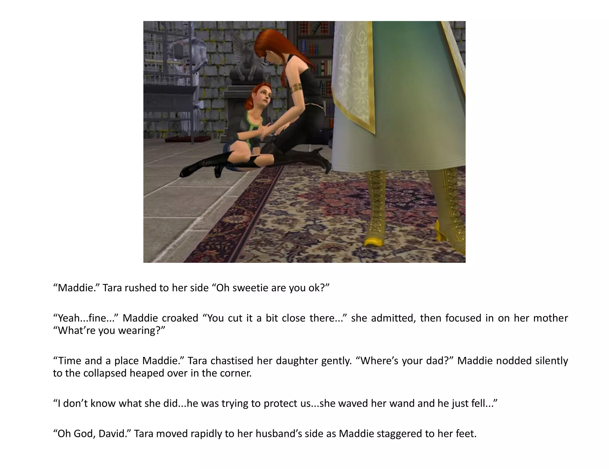 “Maddie.” Tara rushed to her side “Oh sweetie are you ok?”

“Yeah...fine...” Maddie croaked “You cut it a bit close there...” she admitted, then focused in on her mother
“What’re you wearing?”

“Time and a place Maddie.” Tara chastised her daughter gently. “Where’s your dad?” Maddie nodded silently
to the collapsed heaped over in the corner.

“I don’t know what she did...he was trying to protect us...she waved her wand and he just fell...”

“Oh God, David.” Tara moved rapidly to her husband’s side as Maddie staggered to her feet.
 