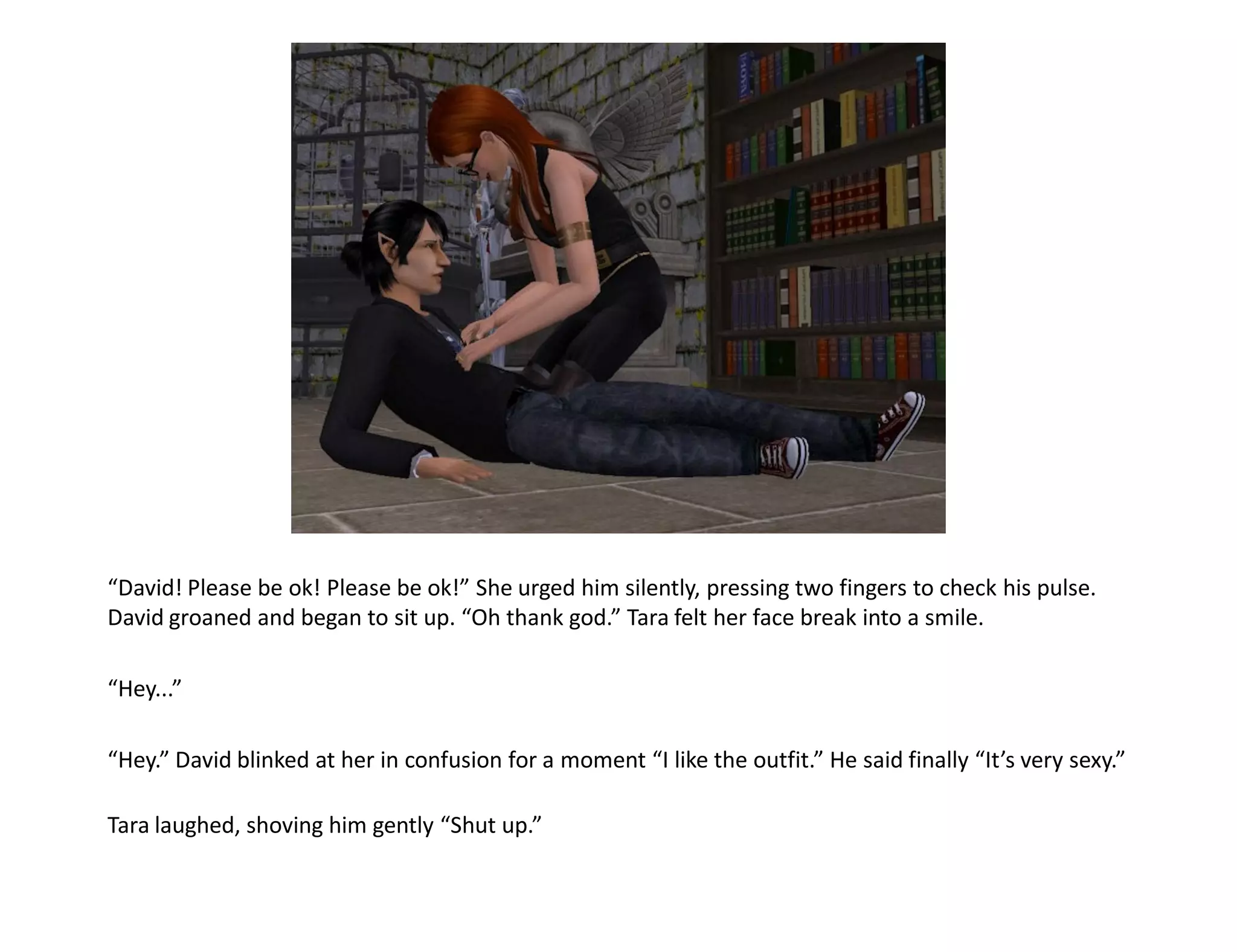 “David! Please be ok! Please be ok!” She urged him silently, pressing two fingers to check his pulse.
David groaned and began to sit up. “Oh thank god.” Tara felt her face break into a smile.

“Hey...”

“Hey.” David blinked at her in confusion for a moment “I like the outfit.” He said finally “It’s very sexy.”

Tara laughed, shoving him gently “Shut up.”
 
