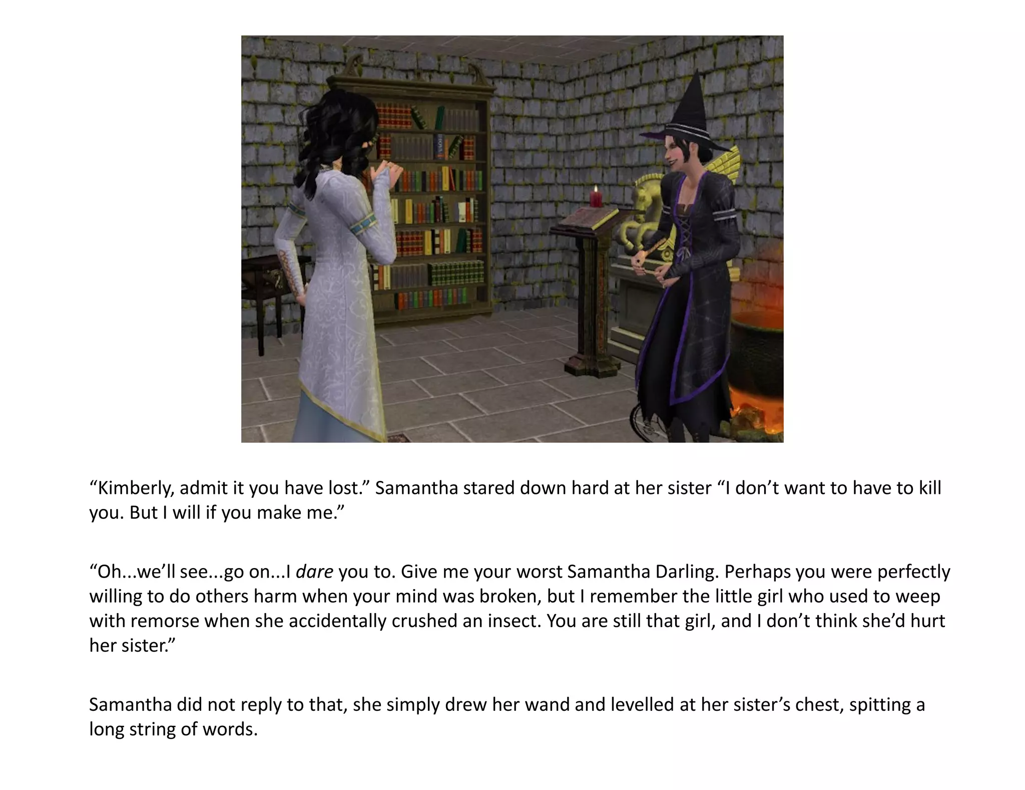 “Kimberly, admit it you have lost.” Samantha stared down hard at her sister “I don’t want to have to kill
you. But I will if you make me.”

“Oh...we’ll see...go on...I dare you to. Give me your worst Samantha Darling. Perhaps you were perfectly
willing to do others harm when your mind was broken, but I remember the little girl who used to weep
with remorse when she accidentally crushed an insect. You are still that girl, and I don’t think she’d hurt
her sister.”

Samantha did not reply to that, she simply drew her wand and levelled at her sister’s chest, spitting a
long string of words.
 