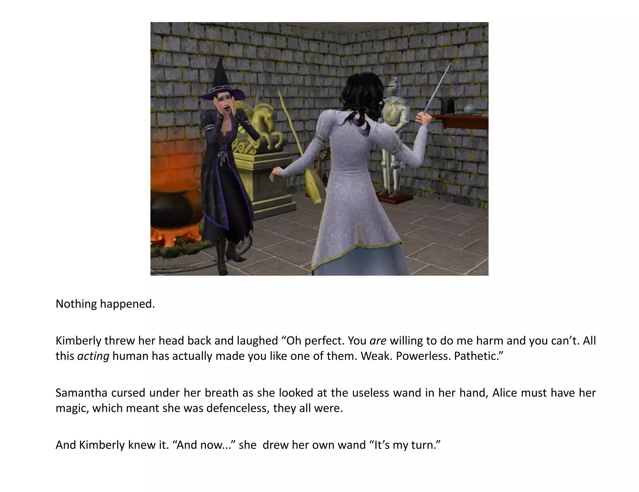 Nothing happened.

Kimberly threw her head back and laughed “Oh perfect. You are willing to do me harm and you can’t. All
this acting human has actually made you like one of them. Weak. Powerless. Pathetic.”

Samantha cursed under her breath as she looked at the useless wand in her hand, Alice must have her
magic, which meant she was defenceless, they all were.

And Kimberly knew it. “And now...” she drew her own wand “It’s my turn.”
 