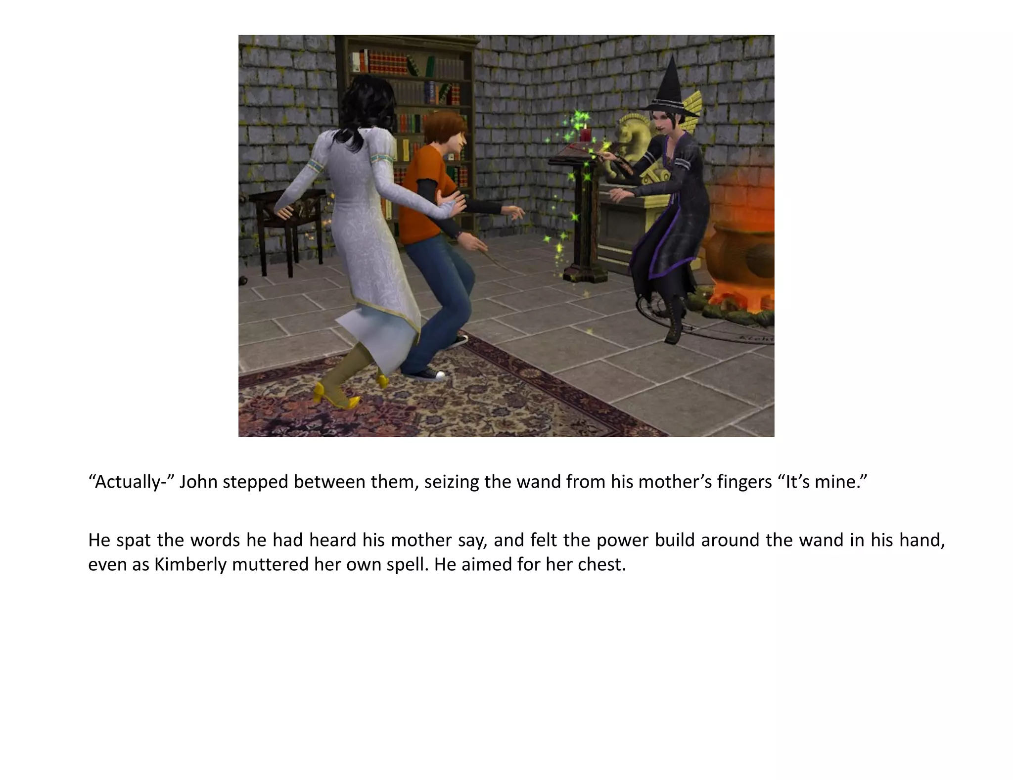 “Actually-” John stepped between them, seizing the wand from his mother’s fingers “It’s mine.”

He spat the words he had heard his mother say, and felt the power build around the wand in his hand,
even as Kimberly muttered her own spell. He aimed for her chest.
 