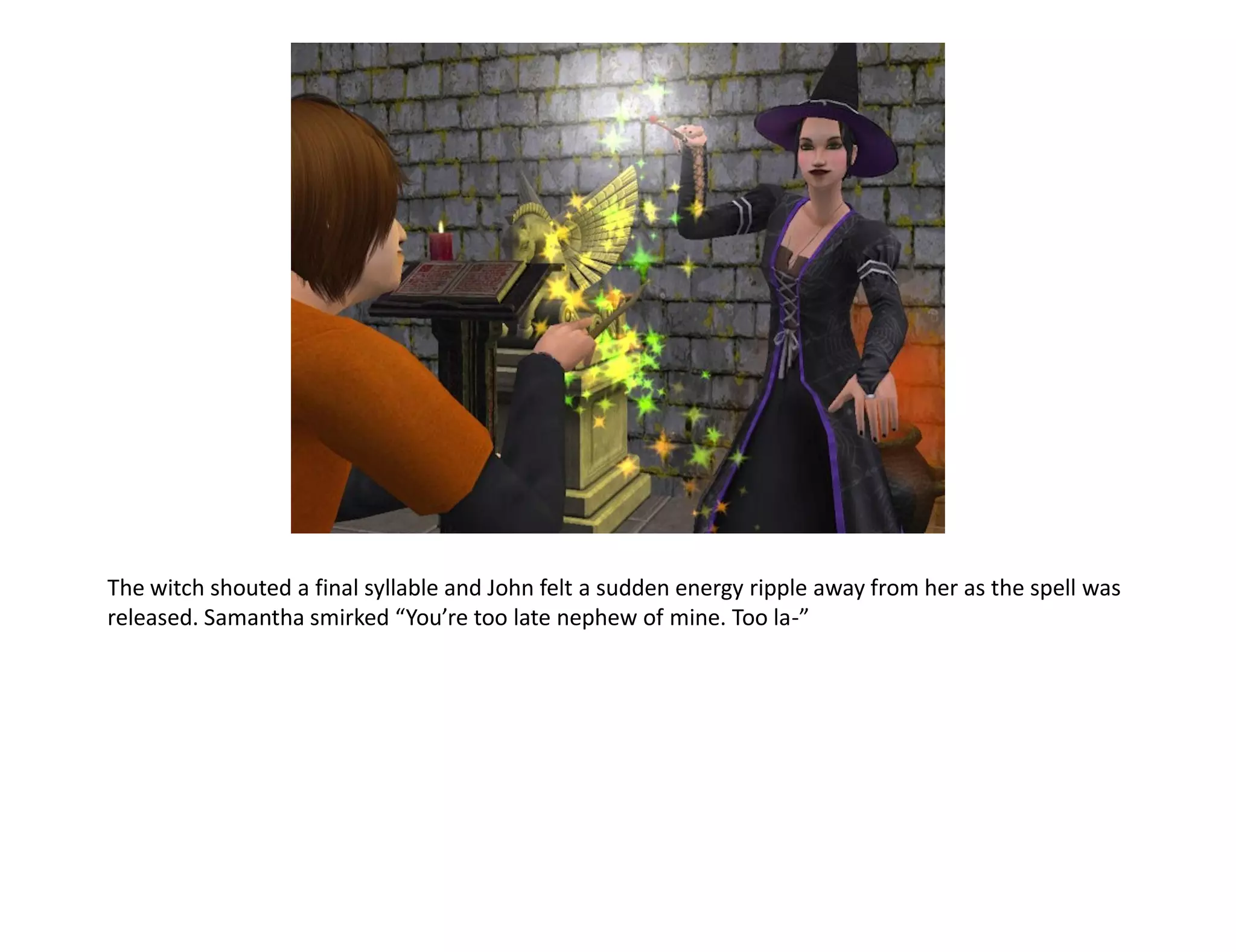 The witch shouted a final syllable and John felt a sudden energy ripple away from her as the spell was
released. Samantha smirked “You’re too late nephew of mine. Too la-”
 