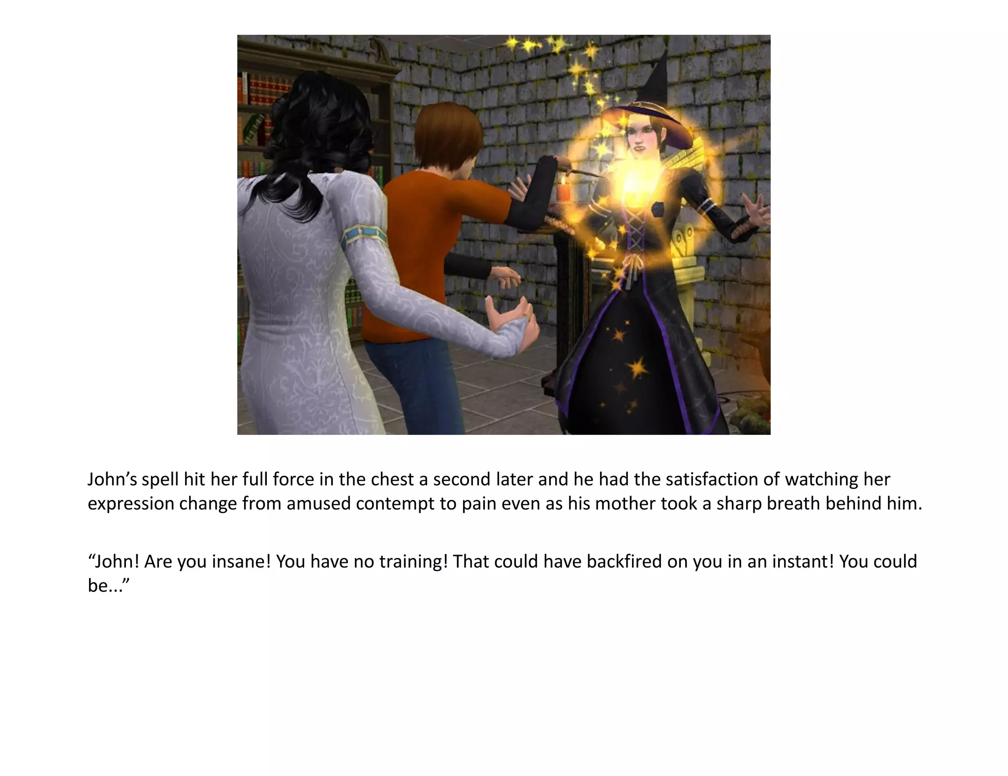 John’s spell hit her full force in the chest a second later and he had the satisfaction of watching her
expression change from amused contempt to pain even as his mother took a sharp breath behind him.

“John! Are you insane! You have no training! That could have backfired on you in an instant! You could
be...”
 