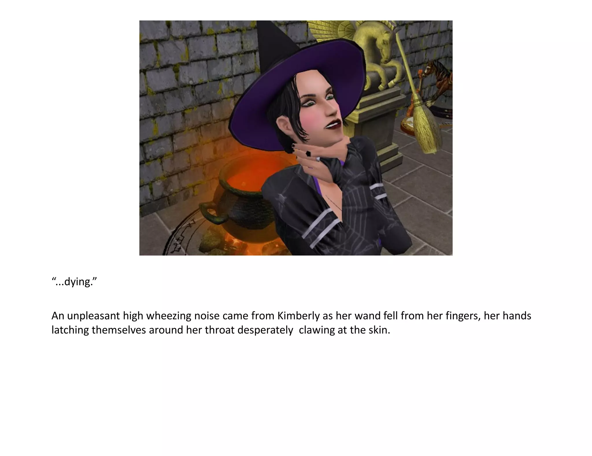 “...dying.”

An unpleasant high wheezing noise came from Kimberly as her wand fell from her fingers, her hands
latching themselves around her throat desperately clawing at the skin.
 