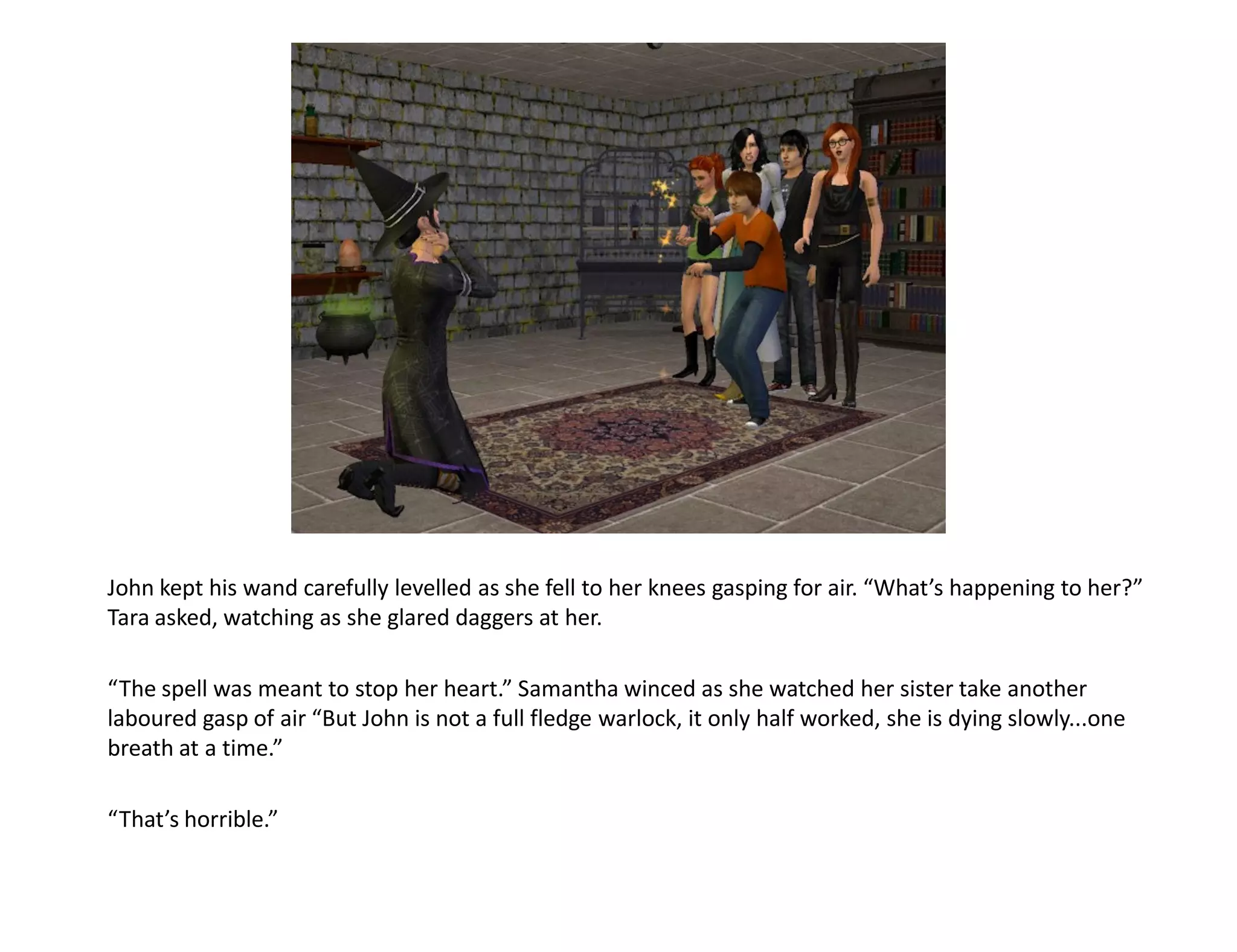 John kept his wand carefully levelled as she fell to her knees gasping for air. “What’s happening to her?”
Tara asked, watching as she glared daggers at her.

“The spell was meant to stop her heart.” Samantha winced as she watched her sister take another
laboured gasp of air “But John is not a full fledge warlock, it only half worked, she is dying slowly...one
breath at a time.”

“That’s horrible.”
 
