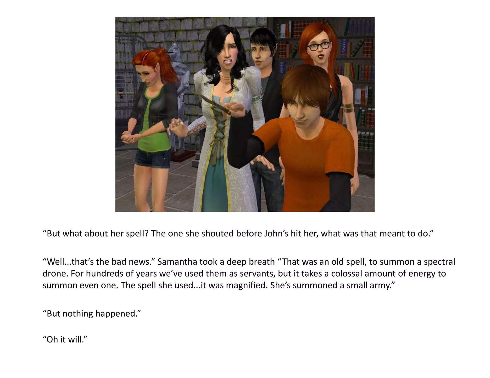 “But what about her spell? The one she shouted before John’s hit her, what was that meant to do.”

“Well...that’s the bad news.” Samantha took a deep breath “That was an old spell, to summon a spectral
drone. For hundreds of years we’ve used them as servants, but it takes a colossal amount of energy to
summon even one. The spell she used...it was magnified. She’s summoned a small army.”

“But nothing happened.”

“Oh it will.”
 