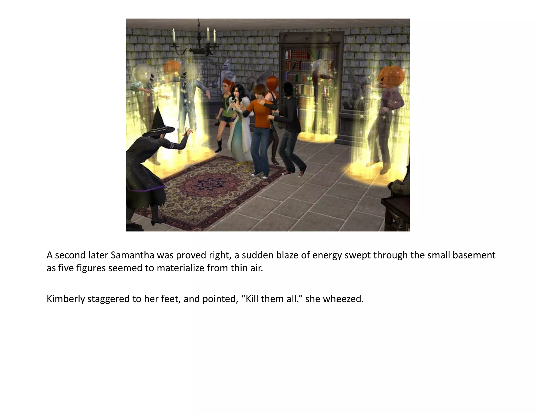A second later Samantha was proved right, a sudden blaze of energy swept through the small basement
as five figures seemed to materialize from thin air.

Kimberly staggered to her feet, and pointed, “Kill them all.” she wheezed.
 