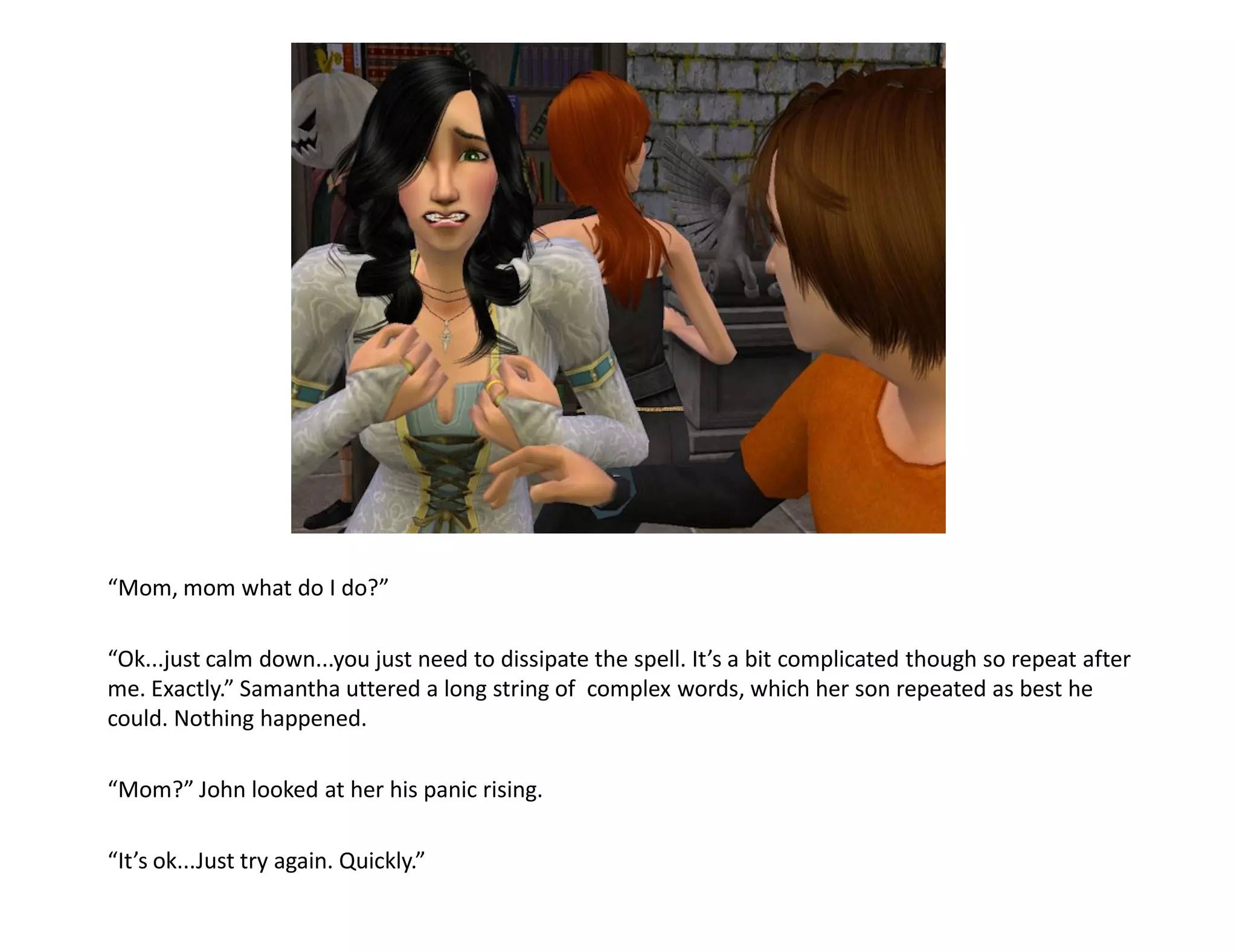 “Mom, mom what do I do?”

“Ok...just calm down...you just need to dissipate the spell. It’s a bit complicated though so repeat after
me. Exactly.” Samantha uttered a long string of complex words, which her son repeated as best he
could. Nothing happened.

“Mom?” John looked at her his panic rising.

“It’s ok...Just try again. Quickly.”
 