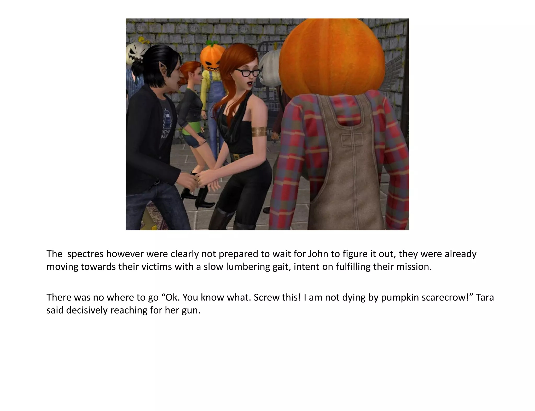 The spectres however were clearly not prepared to wait for John to figure it out, they were already
moving towards their victims with a slow lumbering gait, intent on fulfilling their mission.

There was no where to go “Ok. You know what. Screw this! I am not dying by pumpkin scarecrow!” Tara
said decisively reaching for her gun.
 