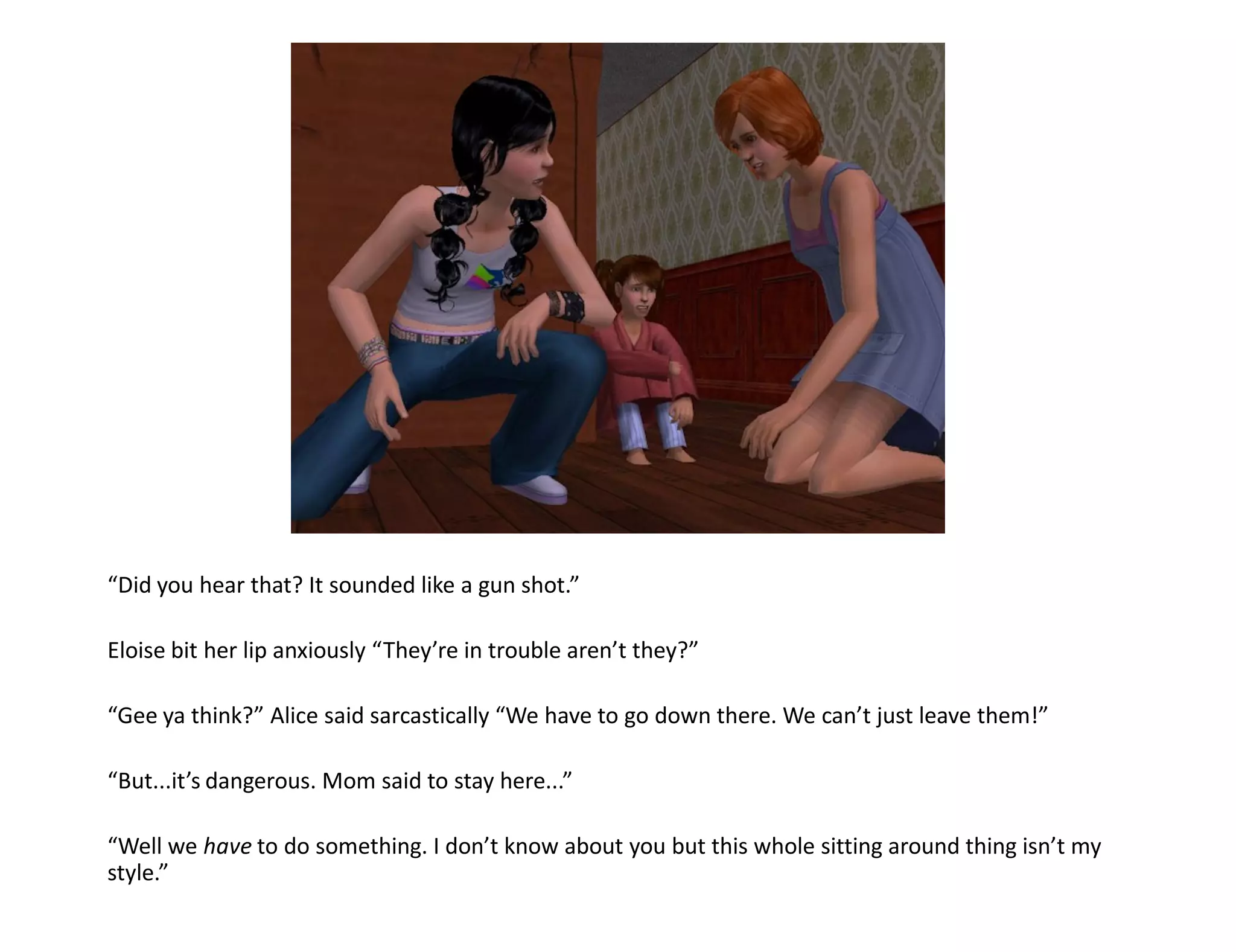 “Did you hear that? It sounded like a gun shot.”

Eloise bit her lip anxiously “They’re in trouble aren’t they?”

“Gee ya think?” Alice said sarcastically “We have to go down there. We can’t just leave them!”

“But...it’s dangerous. Mom said to stay here...”

“Well we have to do something. I don’t know about you but this whole sitting around thing isn’t my
style.”
 