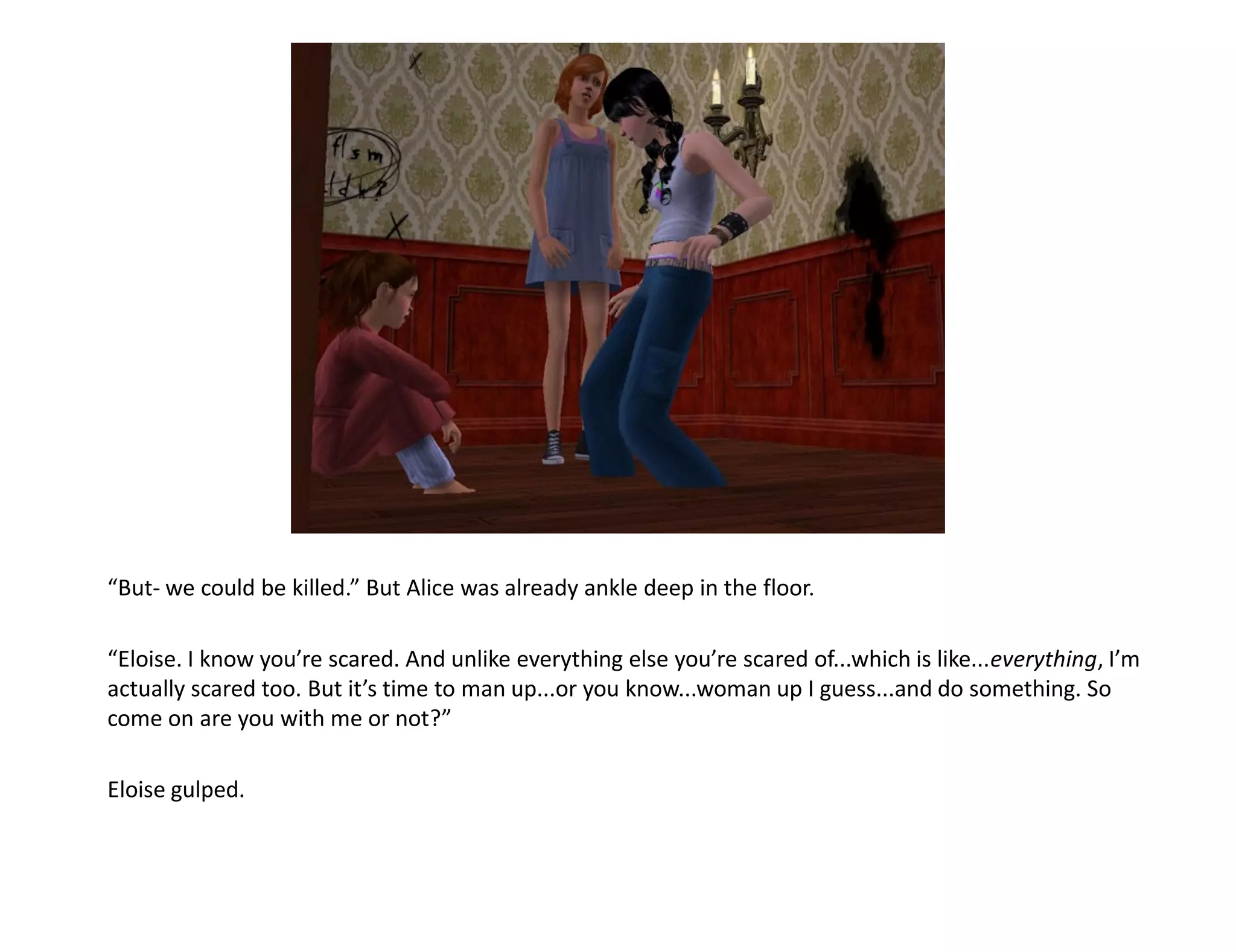 “But- we could be killed.” But Alice was already ankle deep in the floor.

“Eloise. I know you’re scared. And unlike everything else you’re scared of...which is like...everything, I’m
actually scared too. But it’s time to man up...or you know...woman up I guess...and do something. So
come on are you with me or not?”

Eloise gulped.
 