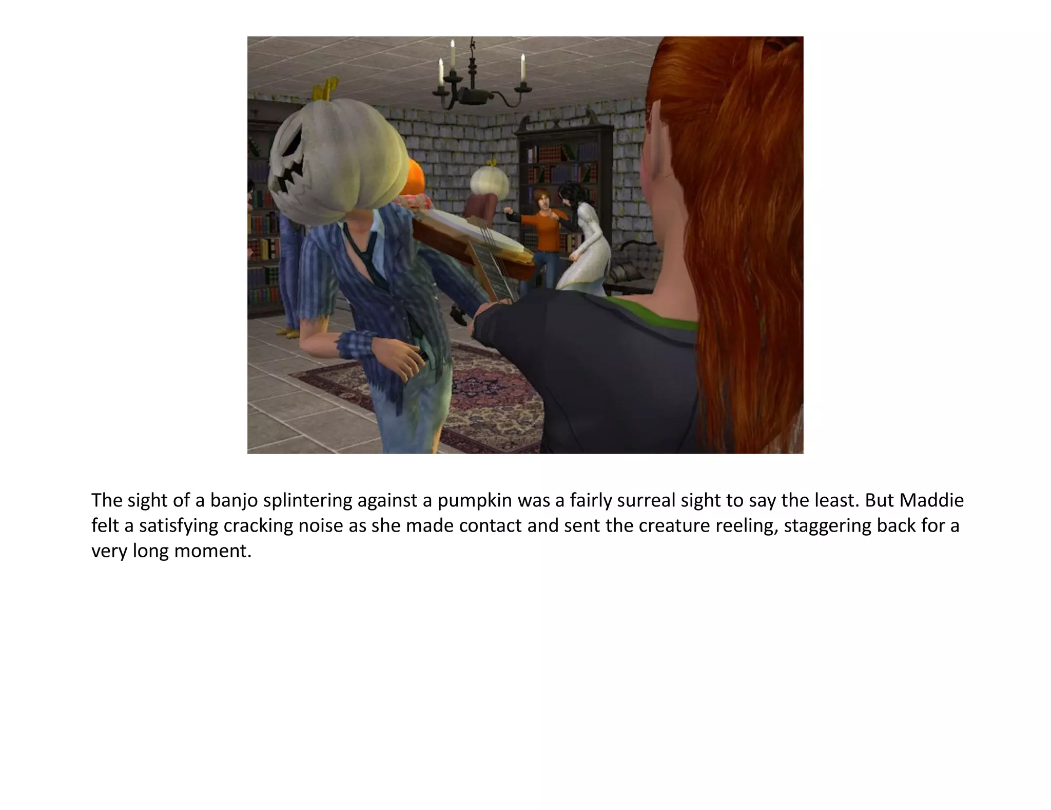 The sight of a banjo splintering against a pumpkin was a fairly surreal sight to say the least. But Maddie
felt a satisfying cracking noise as she made contact and sent the creature reeling, staggering back for a
very long moment.
 