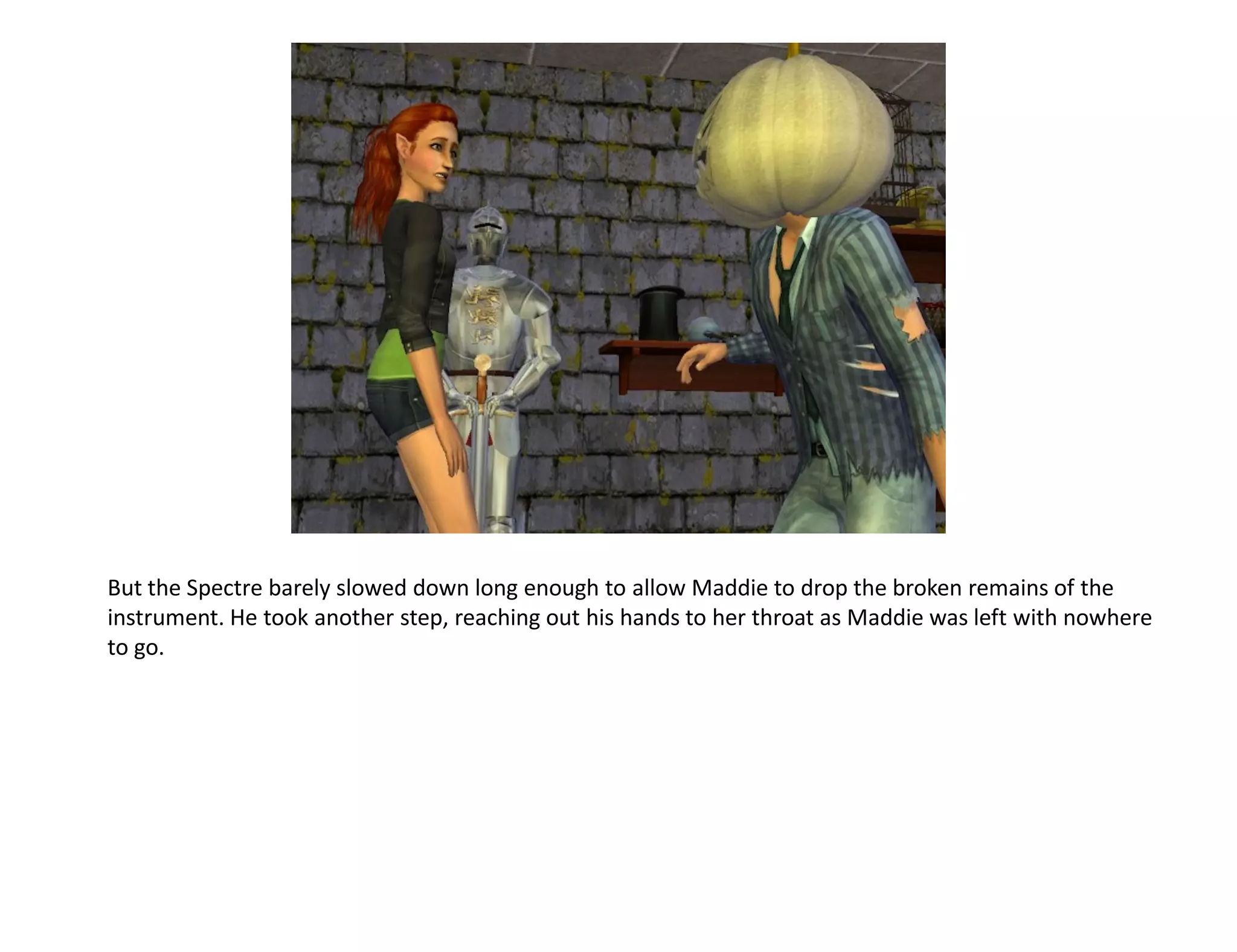 But the Spectre barely slowed down long enough to allow Maddie to drop the broken remains of the
instrument. He took another step, reaching out his hands to her throat as Maddie was left with nowhere
to go.
 