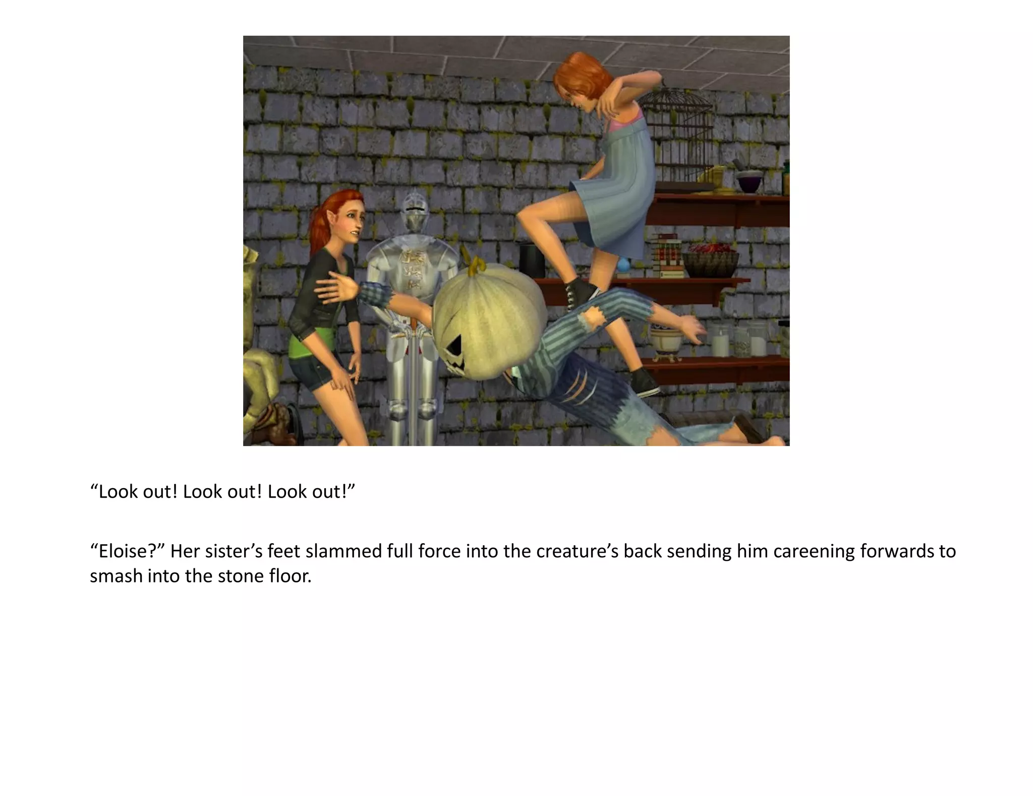 “Look out! Look out! Look out!”

“Eloise?” Her sister’s feet slammed full force into the creature’s back sending him careening forwards to
smash into the stone floor.
 