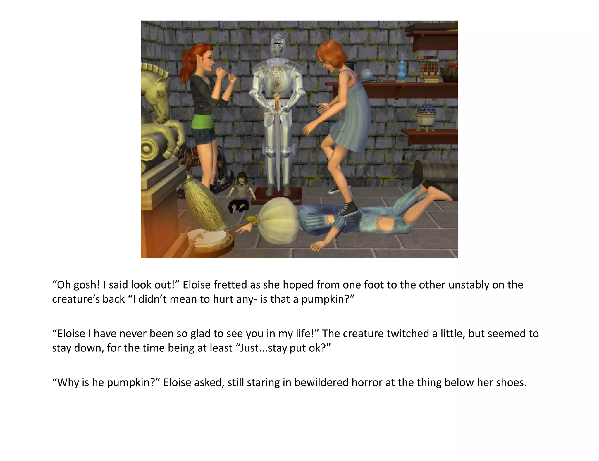 “Oh gosh! I said look out!” Eloise fretted as she hoped from one foot to the other unstably on the
creature’s back “I didn’t mean to hurt any- is that a pumpkin?”

“Eloise I have never been so glad to see you in my life!” The creature twitched a little, but seemed to
stay down, for the time being at least “Just...stay put ok?”

“Why is he pumpkin?” Eloise asked, still staring in bewildered horror at the thing below her shoes.
 