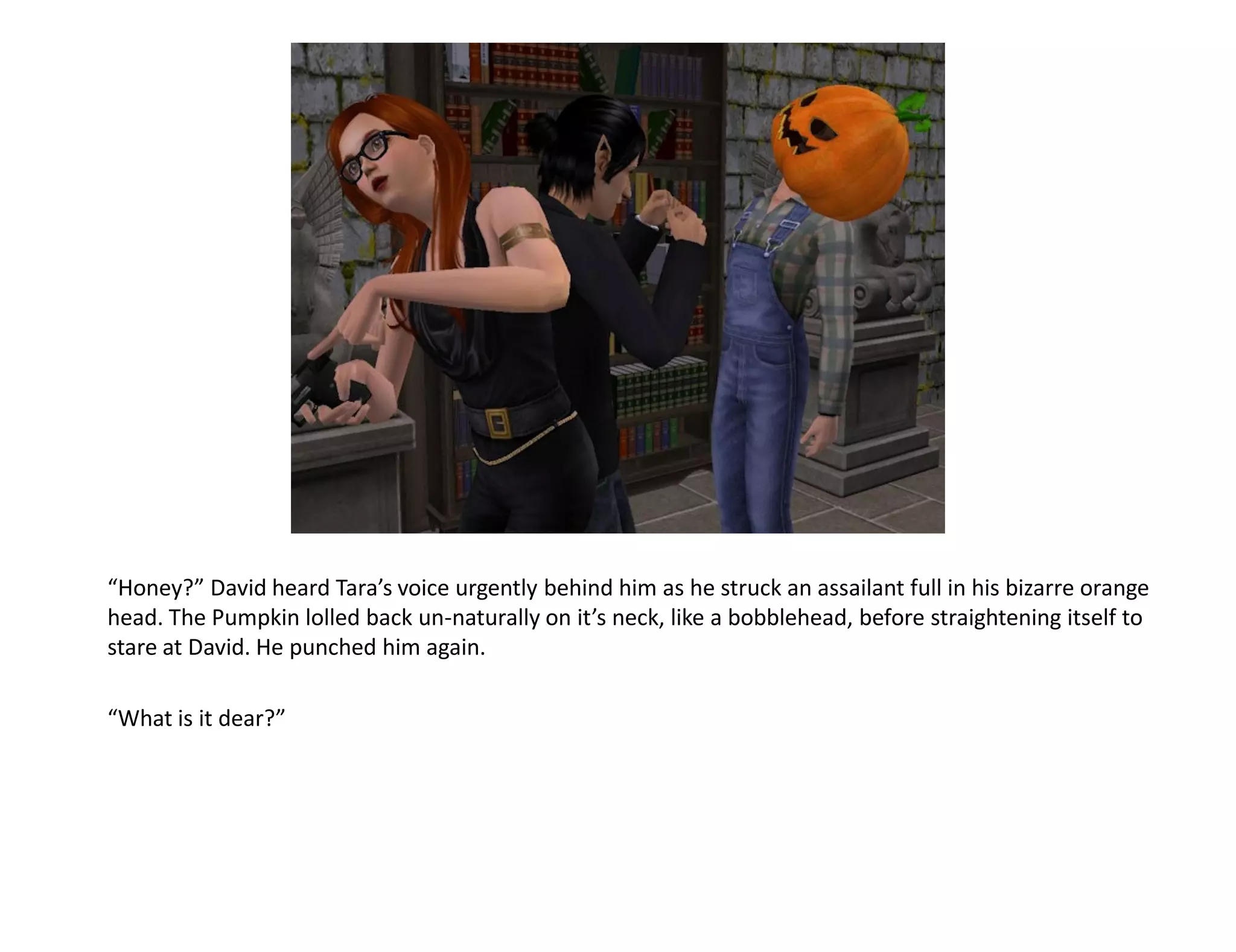 “Honey?” David heard Tara’s voice urgently behind him as he struck an assailant full in his bizarre orange
head. The Pumpkin lolled back un-naturally on it’s neck, like a bobblehead, before straightening itself to
stare at David. He punched him again.

“What is it dear?”
 