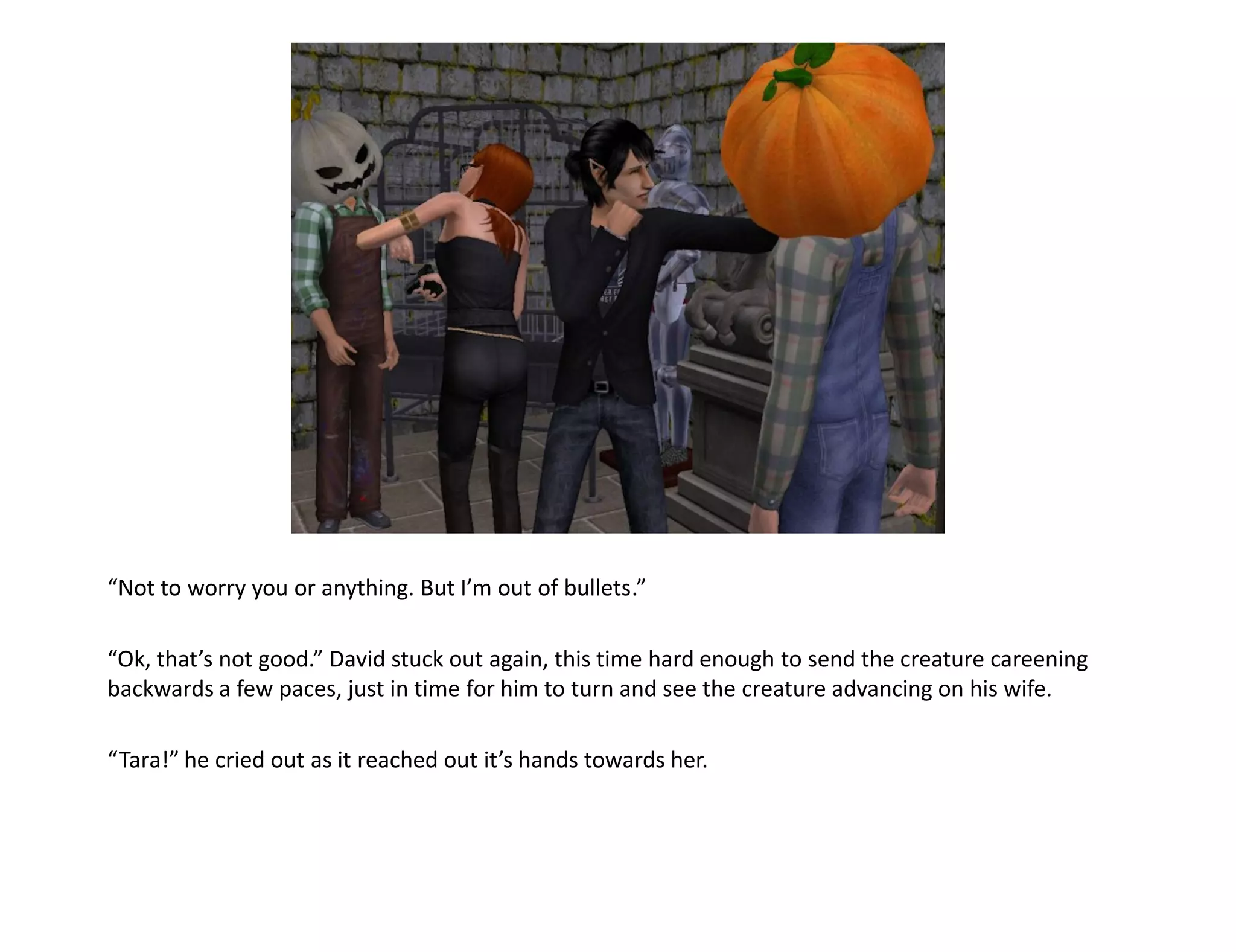 “Not to worry you or anything. But I’m out of bullets.”

“Ok, that’s not good.” David stuck out again, this time hard enough to send the creature careening
backwards a few paces, just in time for him to turn and see the creature advancing on his wife.

“Tara!” he cried out as it reached out it’s hands towards her.
 