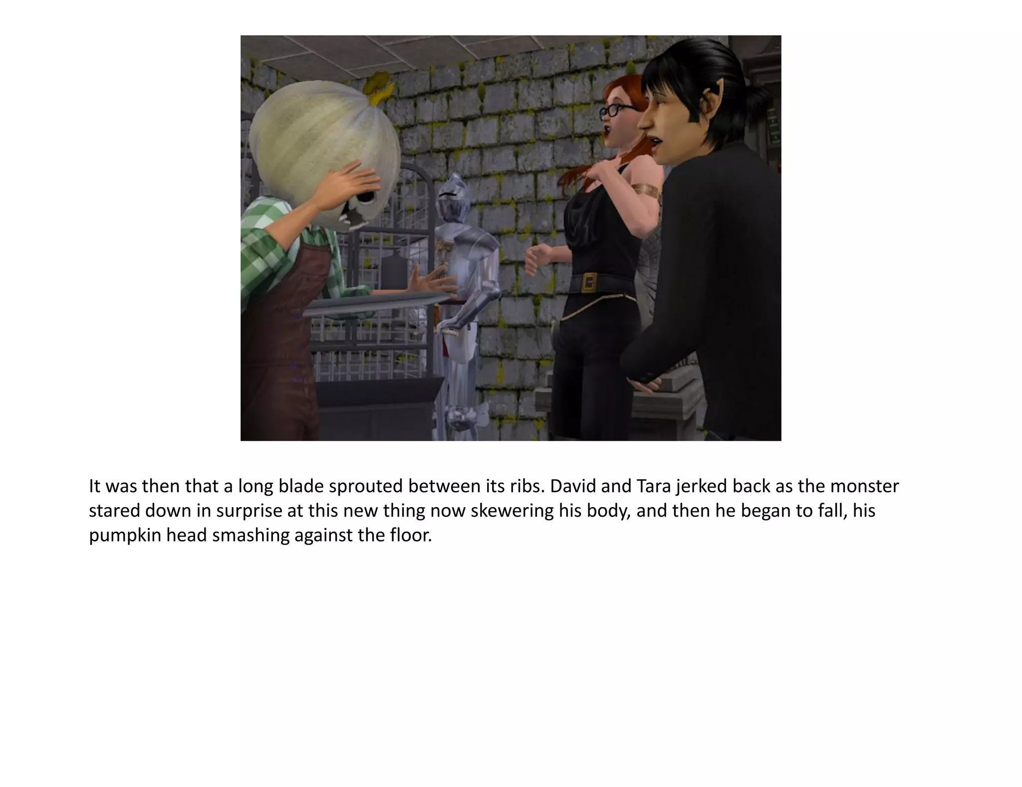 It was then that a long blade sprouted between its ribs. David and Tara jerked back as the monster
stared down in surprise at this new thing now skewering his body, and then he began to fall, his
pumpkin head smashing against the floor.
 
