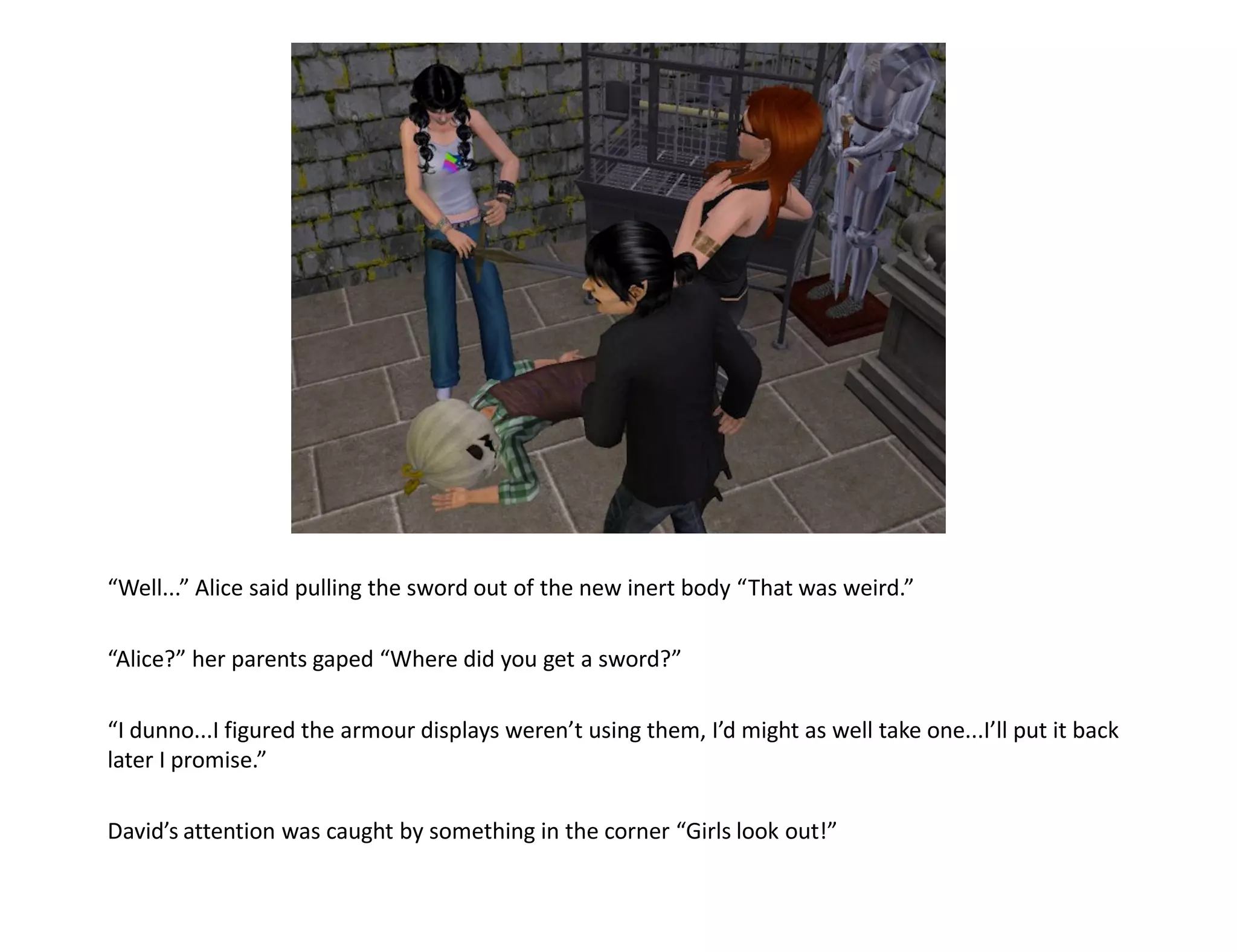“Well...” Alice said pulling the sword out of the new inert body “That was weird.”

“Alice?” her parents gaped “Where did you get a sword?”

“I dunno...I figured the armour displays weren’t using them, I’d might as well take one...I’ll put it back
later I promise.”

David’s attention was caught by something in the corner “Girls look out!”
 