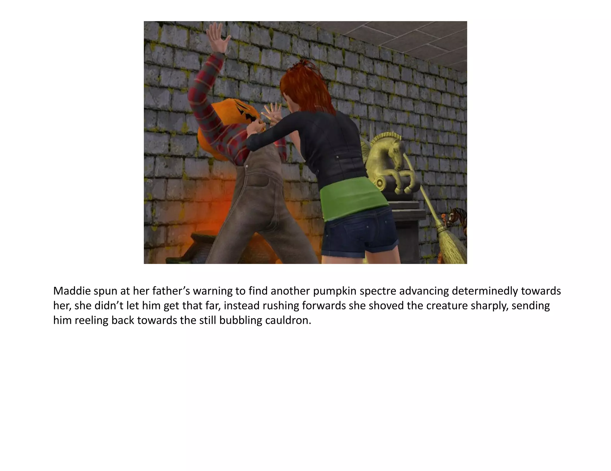 Maddie spun at her father’s warning to find another pumpkin spectre advancing determinedly towards
her, she didn’t let him get that far, instead rushing forwards she shoved the creature sharply, sending
him reeling back towards the still bubbling cauldron.
 