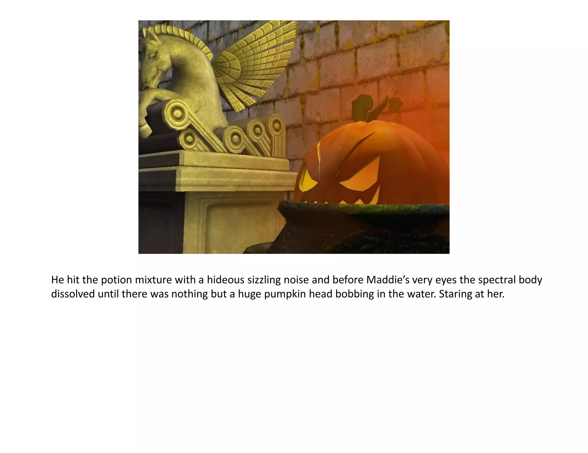He hit the potion mixture with a hideous sizzling noise and before Maddie’s very eyes the spectral body
dissolved until there was nothing but a huge pumpkin head bobbing in the water. Staring at her.
 