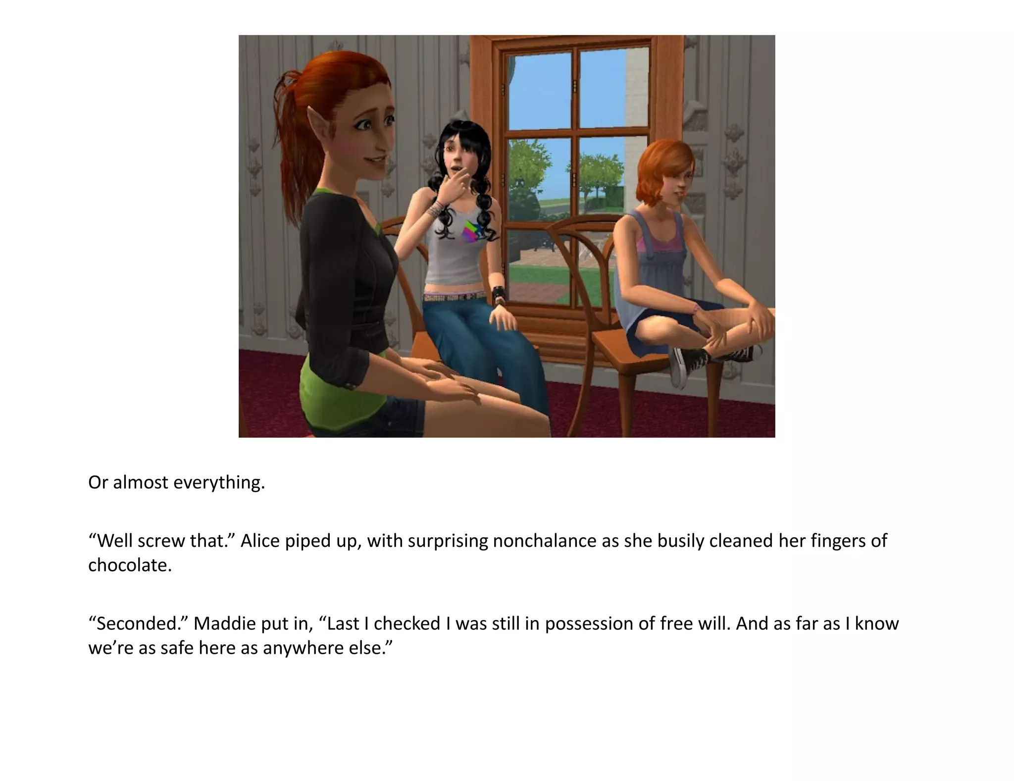 Or almost everything.

“Well screw that.” Alice piped up, with surprising nonchalance as she busily cleaned her fingers of
chocolate.

“Seconded.” Maddie put in, “Last I checked I was still in possession of free will. And as far as I know
we’re as safe here as anywhere else.”
 
