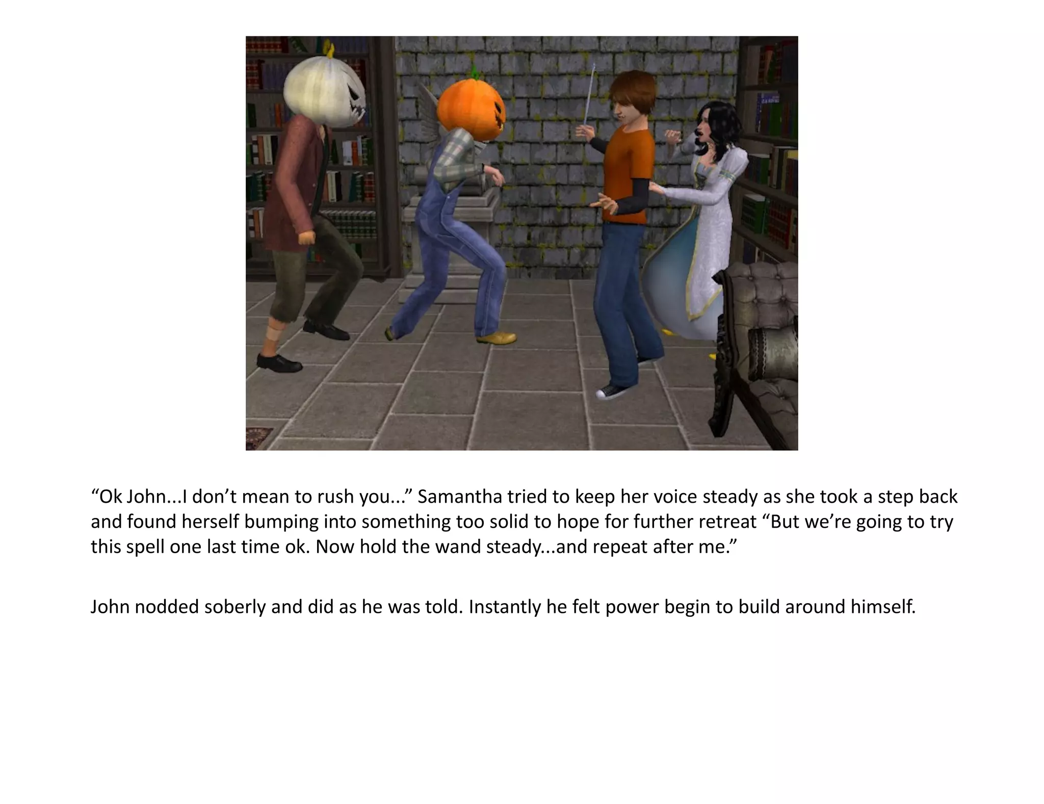 “Ok John...I don’t mean to rush you...” Samantha tried to keep her voice steady as she took a step back
and found herself bumping into something too solid to hope for further retreat “But we’re going to try
this spell one last time ok. Now hold the wand steady...and repeat after me.”

John nodded soberly and did as he was told. Instantly he felt power begin to build around himself.
 