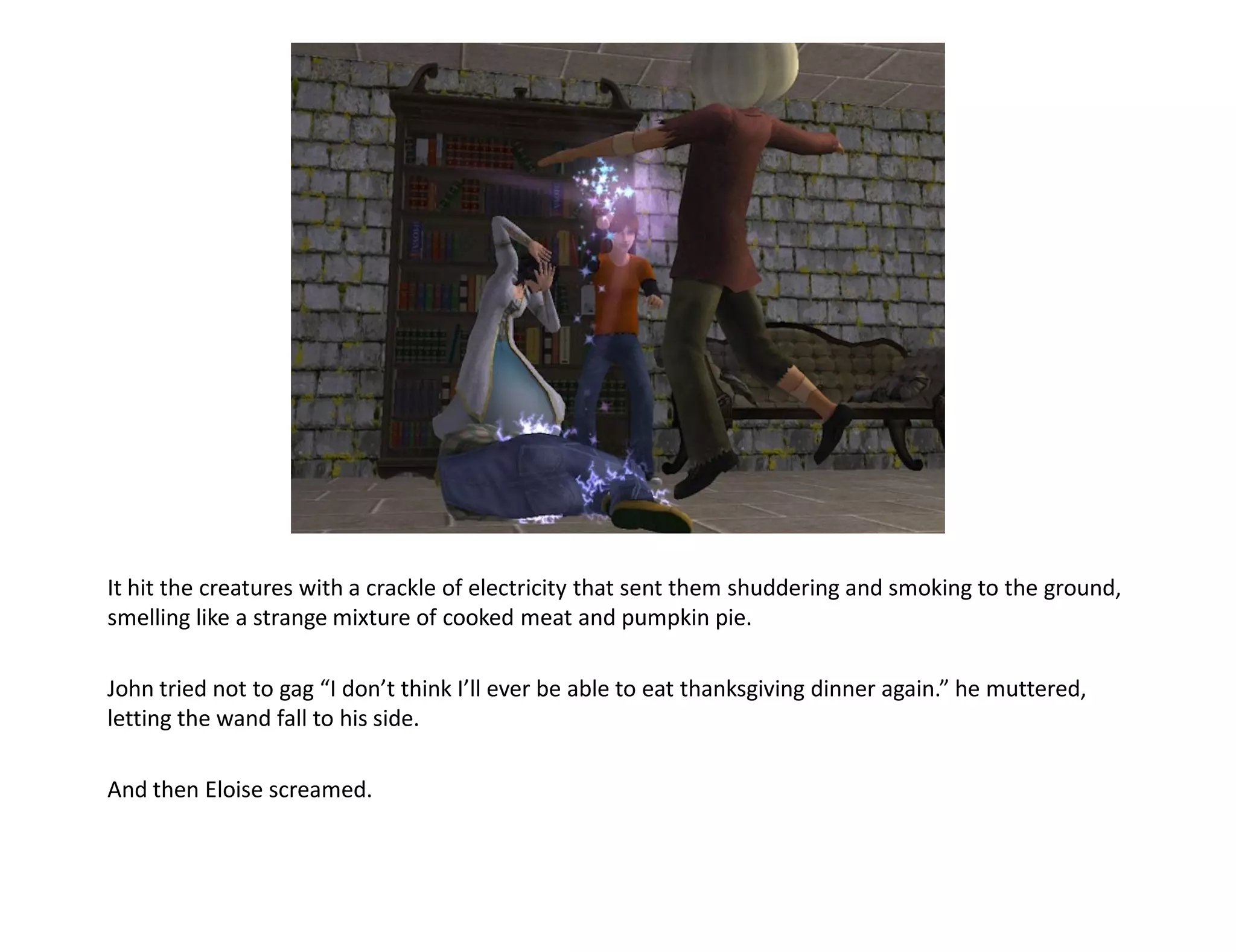 It hit the creatures with a crackle of electricity that sent them shuddering and smoking to the ground,
smelling like a strange mixture of cooked meat and pumpkin pie.

John tried not to gag “I don’t think I’ll ever be able to eat thanksgiving dinner again.” he muttered,
letting the wand fall to his side.

And then Eloise screamed.
 