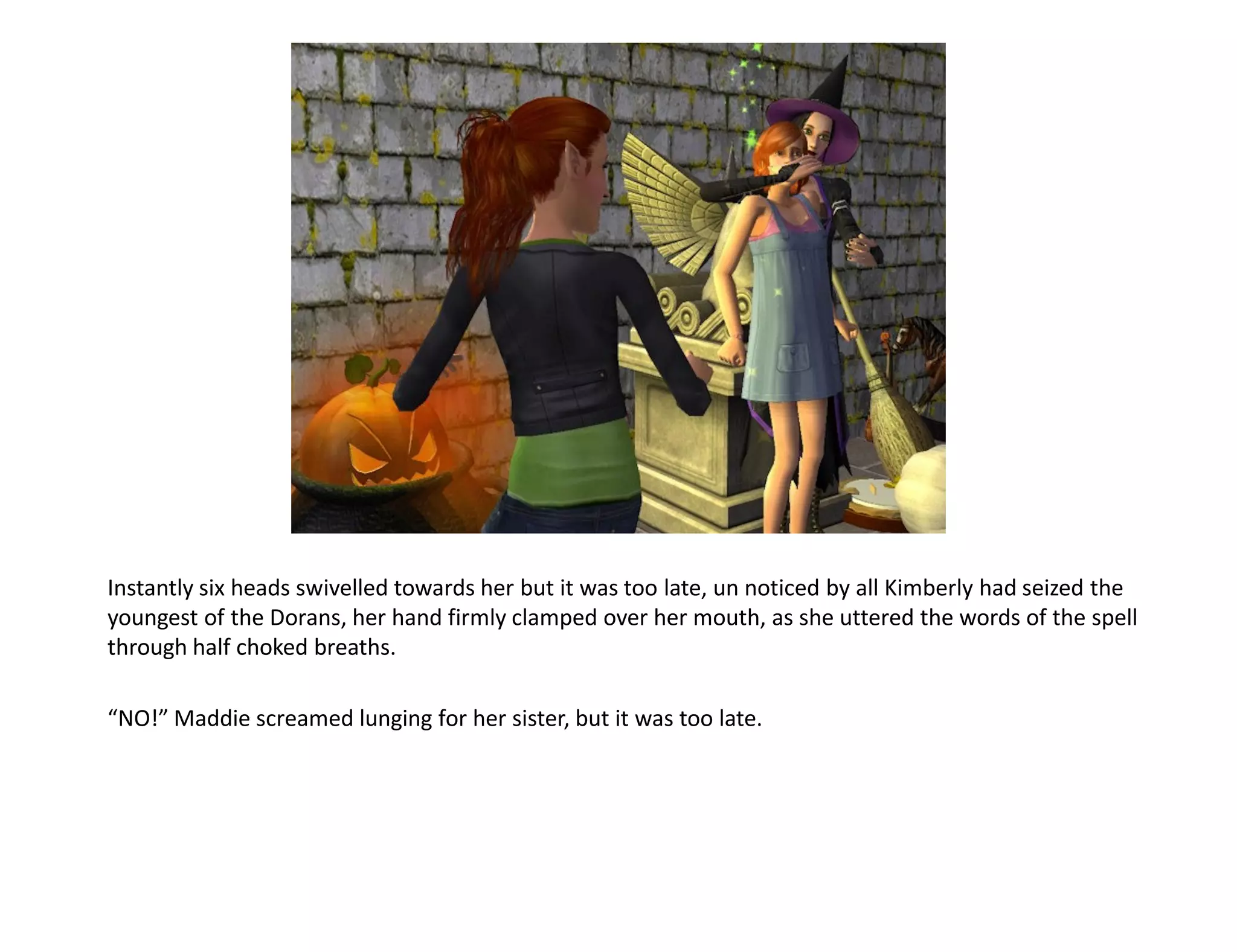 Instantly six heads swivelled towards her but it was too late, un noticed by all Kimberly had seized the
youngest of the Dorans, her hand firmly clamped over her mouth, as she uttered the words of the spell
through half choked breaths.

“NO!” Maddie screamed lunging for her sister, but it was too late.
 