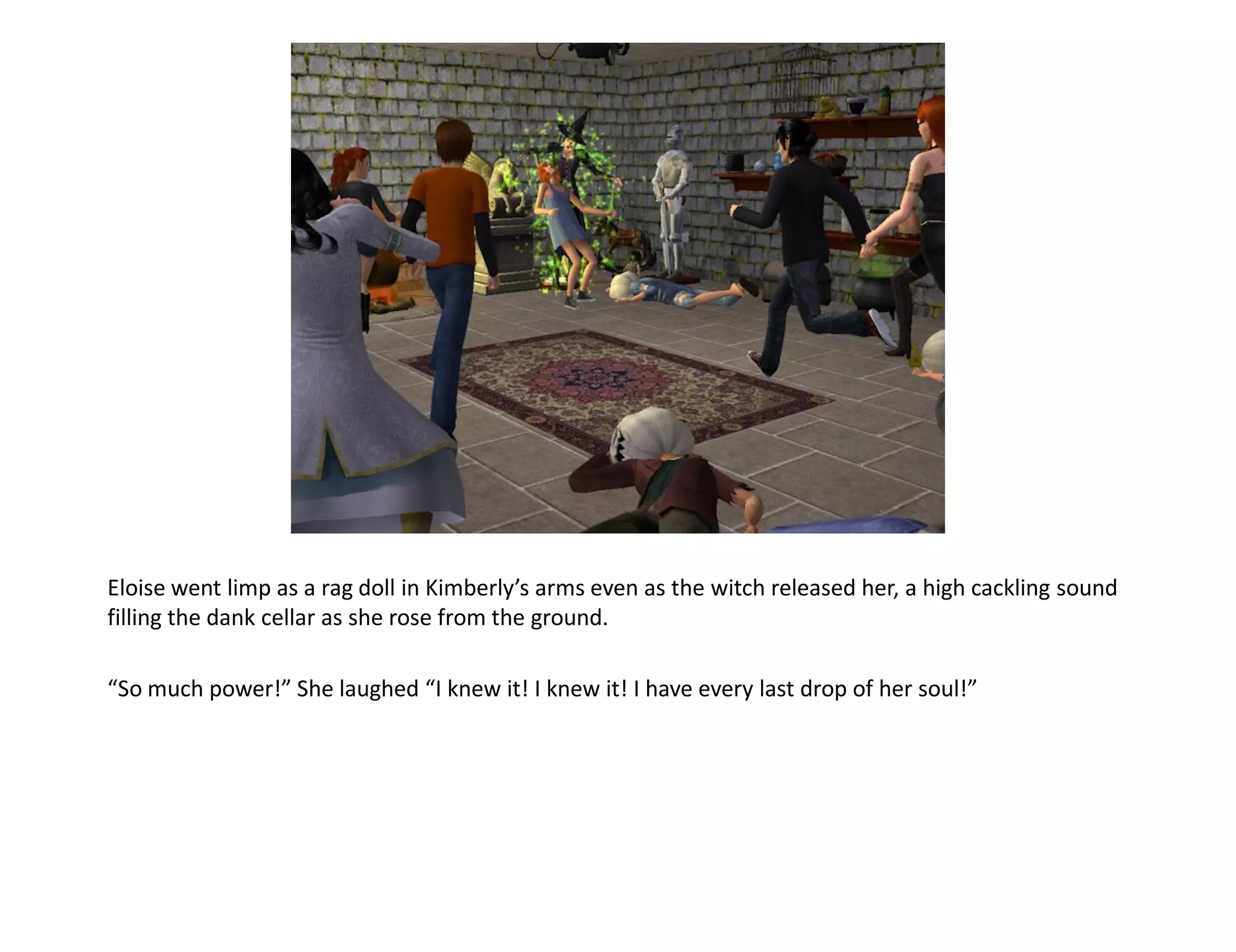 Eloise went limp as a rag doll in Kimberly’s arms even as the witch released her, a high cackling sound
filling the dank cellar as she rose from the ground.

“So much power!” She laughed “I knew it! I knew it! I have every last drop of her soul!”
 