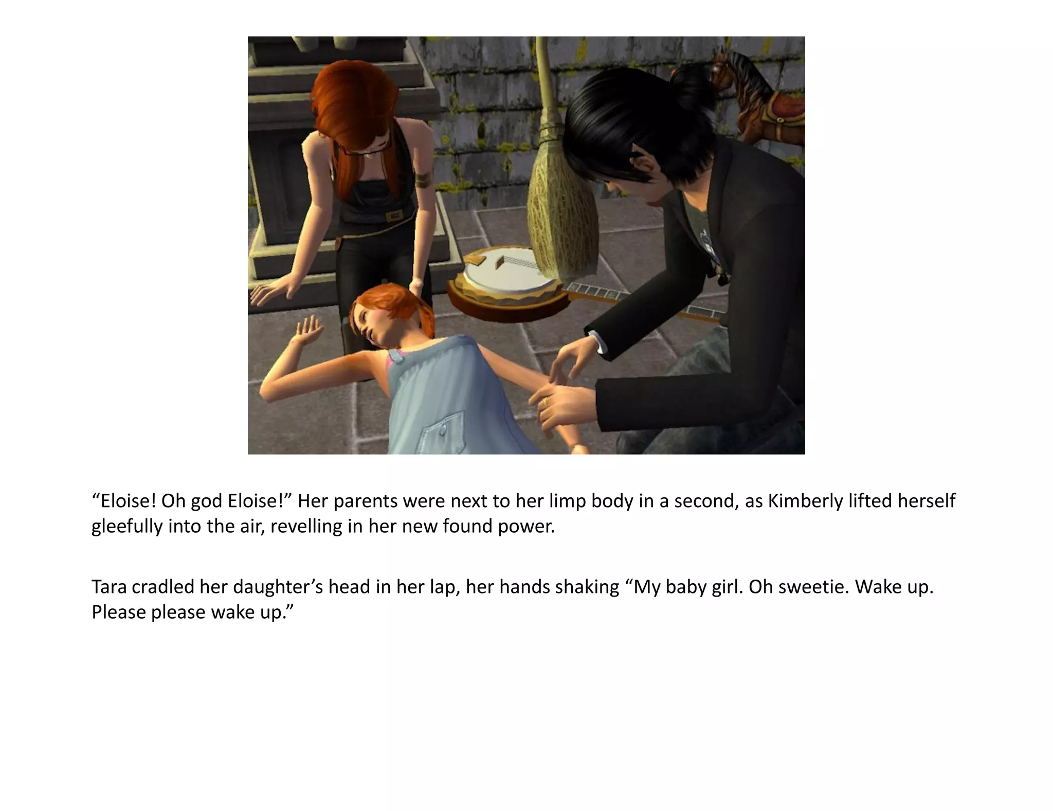“Eloise! Oh god Eloise!” Her parents were next to her limp body in a second, as Kimberly lifted herself
gleefully into the air, revelling in her new found power.

Tara cradled her daughter’s head in her lap, her hands shaking “My baby girl. Oh sweetie. Wake up.
Please please wake up.”
 