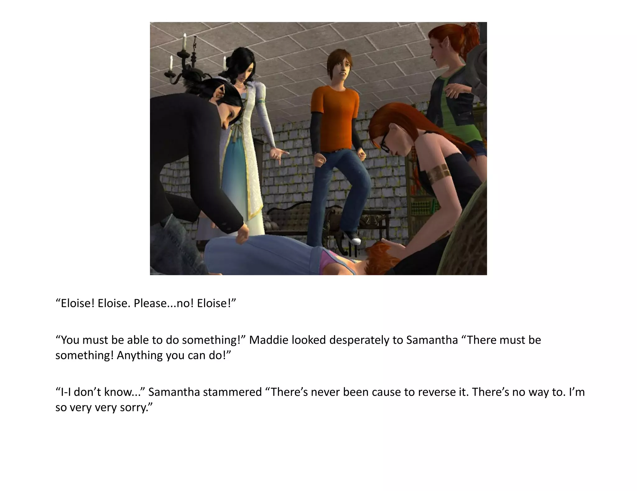 “Eloise! Eloise. Please...no! Eloise!”

“You must be able to do something!” Maddie looked desperately to Samantha “There must be
something! Anything you can do!”

“I-I don’t know...” Samantha stammered “There’s never been cause to reverse it. There’s no way to. I’m
so very very sorry.”
 