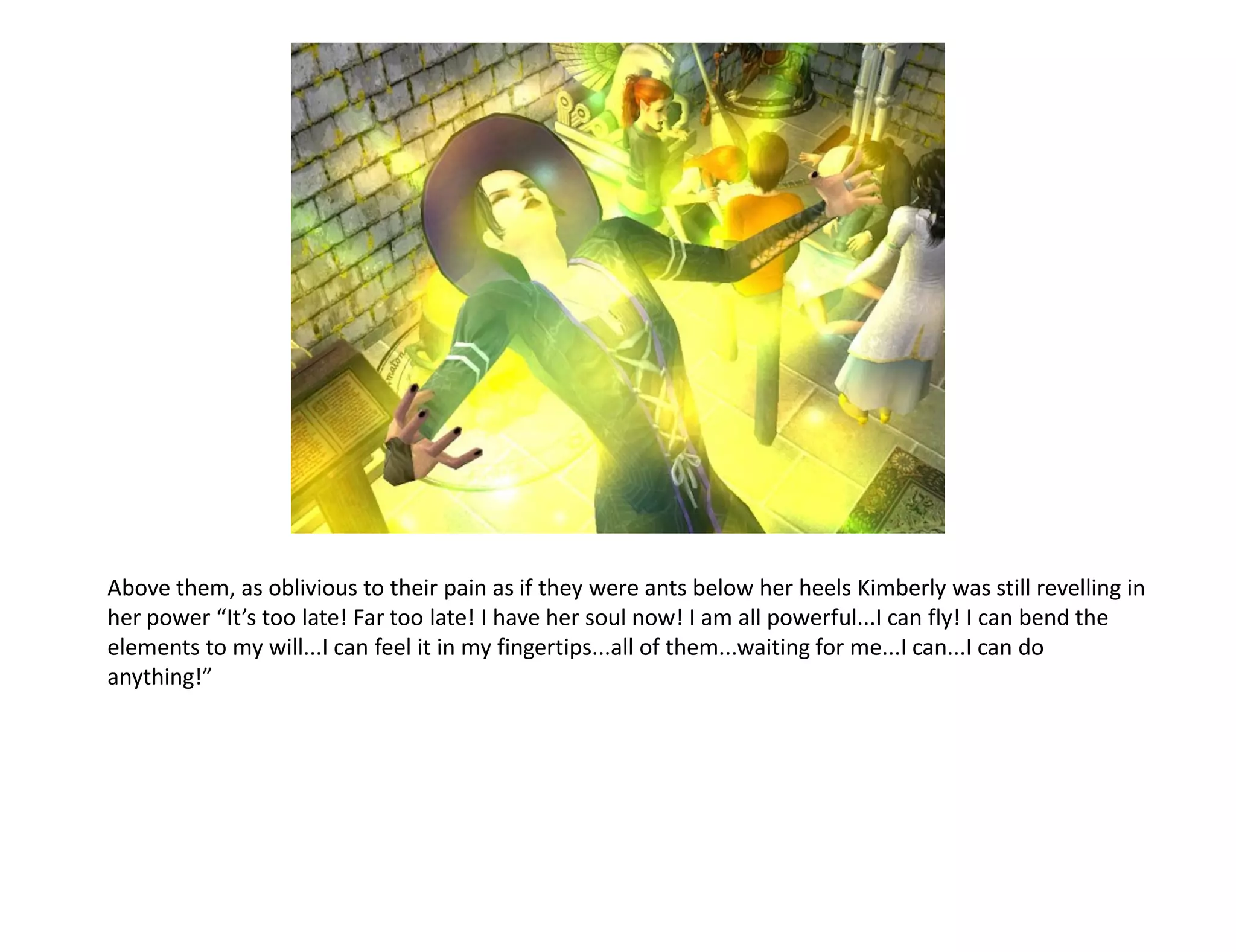 Above them, as oblivious to their pain as if they were ants below her heels Kimberly was still revelling in
her power “It’s too late! Far too late! I have her soul now! I am all powerful...I can fly! I can bend the
elements to my will...I can feel it in my fingertips...all of them...waiting for me...I can...I can do
anything!”
 