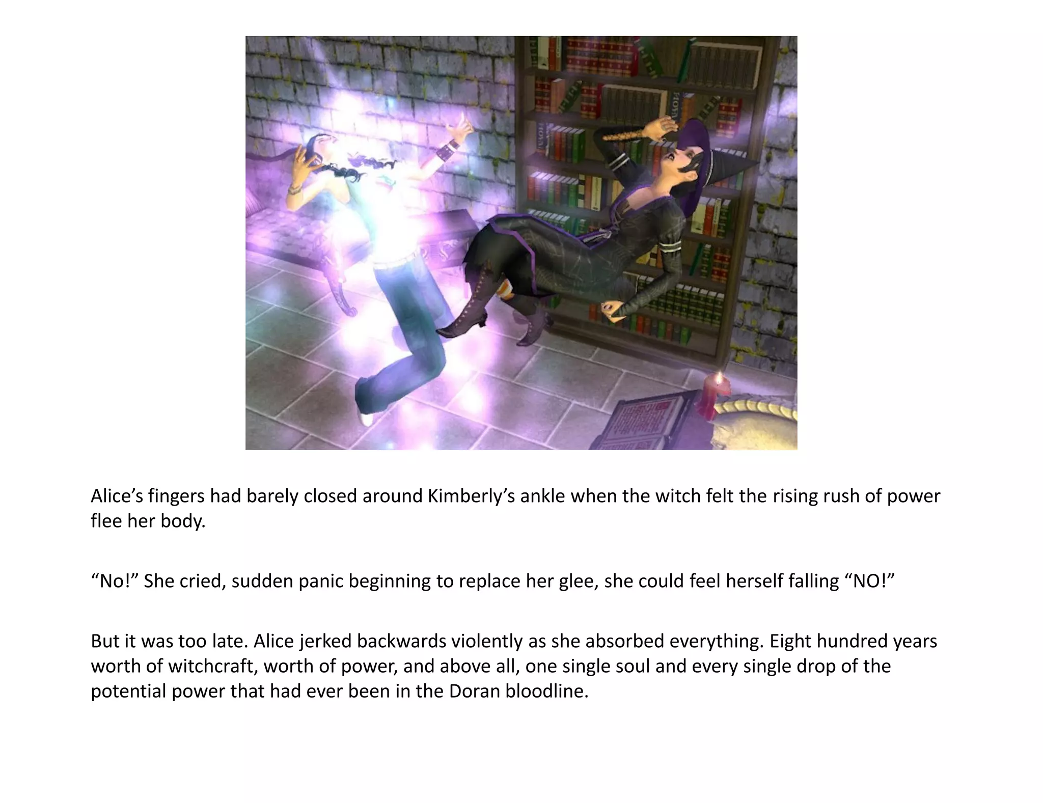 Alice’s fingers had barely closed around Kimberly’s ankle when the witch felt the rising rush of power
flee her body.

“No!” She cried, sudden panic beginning to replace her glee, she could feel herself falling “NO!”

But it was too late. Alice jerked backwards violently as she absorbed everything. Eight hundred years
worth of witchcraft, worth of power, and above all, one single soul and every single drop of the
potential power that had ever been in the Doran bloodline.
 