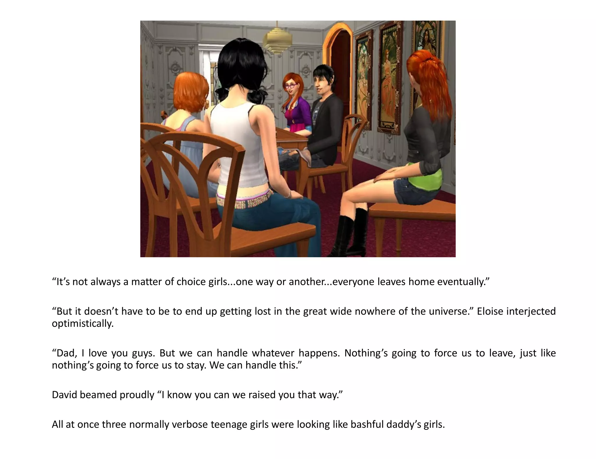 “It’s not always a matter of choice girls...one way or another...everyone leaves home eventually.”

“But it doesn’t have to be to end up getting lost in the great wide nowhere of the universe.” Eloise interjected
optimistically.

“Dad, I love you guys. But we can handle whatever happens. Nothing’s going to force us to leave, just like
nothing’s going to force us to stay. We can handle this.”

David beamed proudly “I know you can we raised you that way.”

All at once three normally verbose teenage girls were looking like bashful daddy’s girls.
 